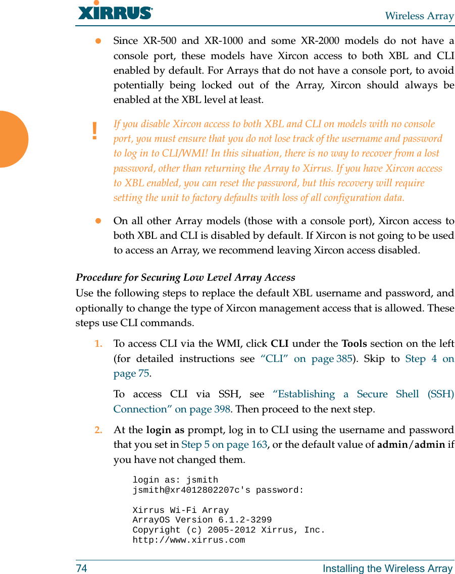 Wireless Array74 Installing the Wireless ArraySince XR-500 and XR-1000 and some XR-2000 models do not have a console port, these models have Xircon access to both XBL and CLI enabled by default. For Arrays that do not have a console port, to avoid potentially being locked out of the Array, Xircon should always be enabled at the XBL level at least.On all other Array models (those with a console port), Xircon access to both XBL and CLI is disabled by default. If Xircon is not going to be used to access an Array, we recommend leaving Xircon access disabled.Procedure for Securing Low Level Array AccessUse the following steps to replace the default XBL username and password, and optionally to change the type of Xircon management access that is allowed. These steps use CLI commands. 1. To access CLI via the WMI, click CLI under the Tools section on the left (for detailed instructions see &ldquo;CLI&rdquo; on page 385). Skip to Step 4 on page 75.To access CLI via SSH, see &ldquo;Establishing a Secure Shell (SSH) Connection&rdquo; on page 398. Then proceed to the next step. 2. At the login as prompt, log in to CLI using the username and password that you set in Step 5 on page 163, or the default value of admin/admin if you have not changed them. login as: jsmithjsmith@xr4012802207c's password:Xirrus Wi-Fi ArrayArrayOS Version 6.1.2-3299Copyright (c) 2005-2012 Xirrus, Inc.http://www.xirrus.com!If you disable Xircon access to both XBL and CLI on models with no console port, you must ensure that you do not lose track of the username and password to log in to CLI/WMI! In this situation, there is no way to recover from a lost password, other than returning the Array to Xirrus. If you have Xircon access to XBL enabled, you can reset the password, but this recovery will require setting the unit to factory defaults with loss of all configuration data. 