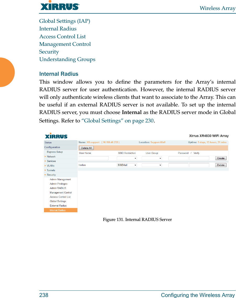 Wireless Array238 Configuring the Wireless ArrayGlobal Settings (IAP)Internal RadiusAccess Control ListManagement ControlSecurityUnderstanding GroupsInternal Radius This window allows you to define the parameters for the Array&rsquo;s internal RADIUS server for user authentication. However, the internal RADIUS server will only authenticate wireless clients that want to associate to the Array. This can be useful if an external RADIUS server is not available. To set up the internal RADIUS server, you must choose Internal as the RADIUS server mode in Global Settings. Refer to &ldquo;Global Settings&rdquo; on page 230.Figure 131. Internal RADIUS Server 