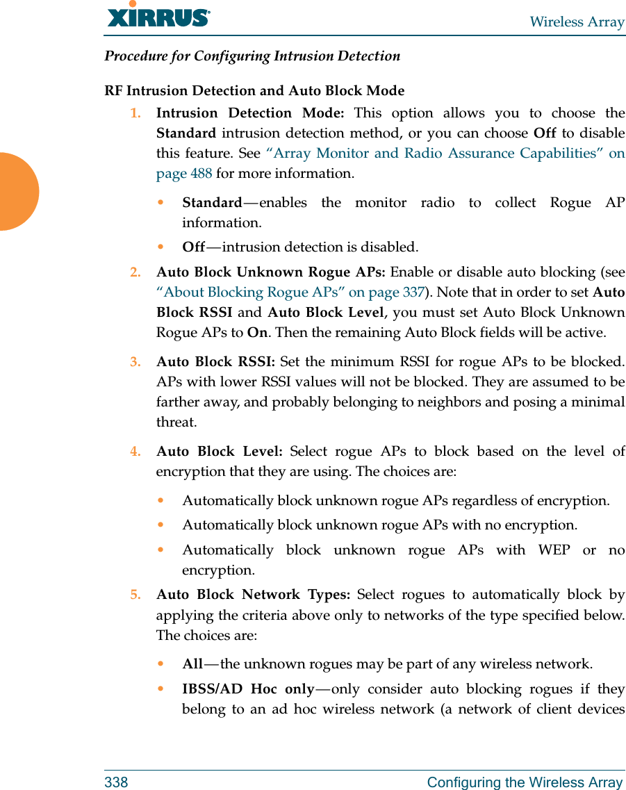 Wireless Array338 Configuring the Wireless ArrayProcedure for Configuring Intrusion Detection RF Intrusion Detection and Auto Block Mode1. Intrusion Detection Mode: This option allows you to choose the Standard intrusion detection method, or you can choose Off to disable this feature. See &ldquo;Array Monitor and Radio Assurance Capabilities&rdquo; on page 488 for more information. &bull;Standard &mdash; enables the monitor radio to collect Rogue AP information. &bull;Off &mdash; intrusion  detection  is  disabled. 2. Auto Block Unknown Rogue APs: Enable or disable auto blocking (see &ldquo;About Blocking Rogue APs&rdquo; on page 337). Note that in order to set Auto Block RSSI and Auto Block Level, you must set Auto Block Unknown Rogue APs to On. Then the remaining Auto Block fields will be active.3. Auto Block RSSI: Set the minimum RSSI for rogue APs to be blocked. APs with lower RSSI values will not be blocked. They are assumed to be farther away, and probably belonging to neighbors and posing a minimal threat. 4. Auto Block Level: Select rogue APs to block based on the level of encryption that they are using. The choices are: &bull;Automatically block unknown rogue APs regardless of encryption.&bull;Automatically block unknown rogue APs with no encryption.&bull;Automatically block unknown rogue APs with WEP or no encryption.5. Auto Block Network Types: Select rogues to automatically block by applying the criteria above only to networks of the type specified below. The choices are: &bull;All &mdash; the unknown rogues may be part of any wireless network.&bull;IBSS/AD Hoc only &mdash; only consider auto blocking rogues if they belong to an ad hoc wireless network (a network of client devices 
