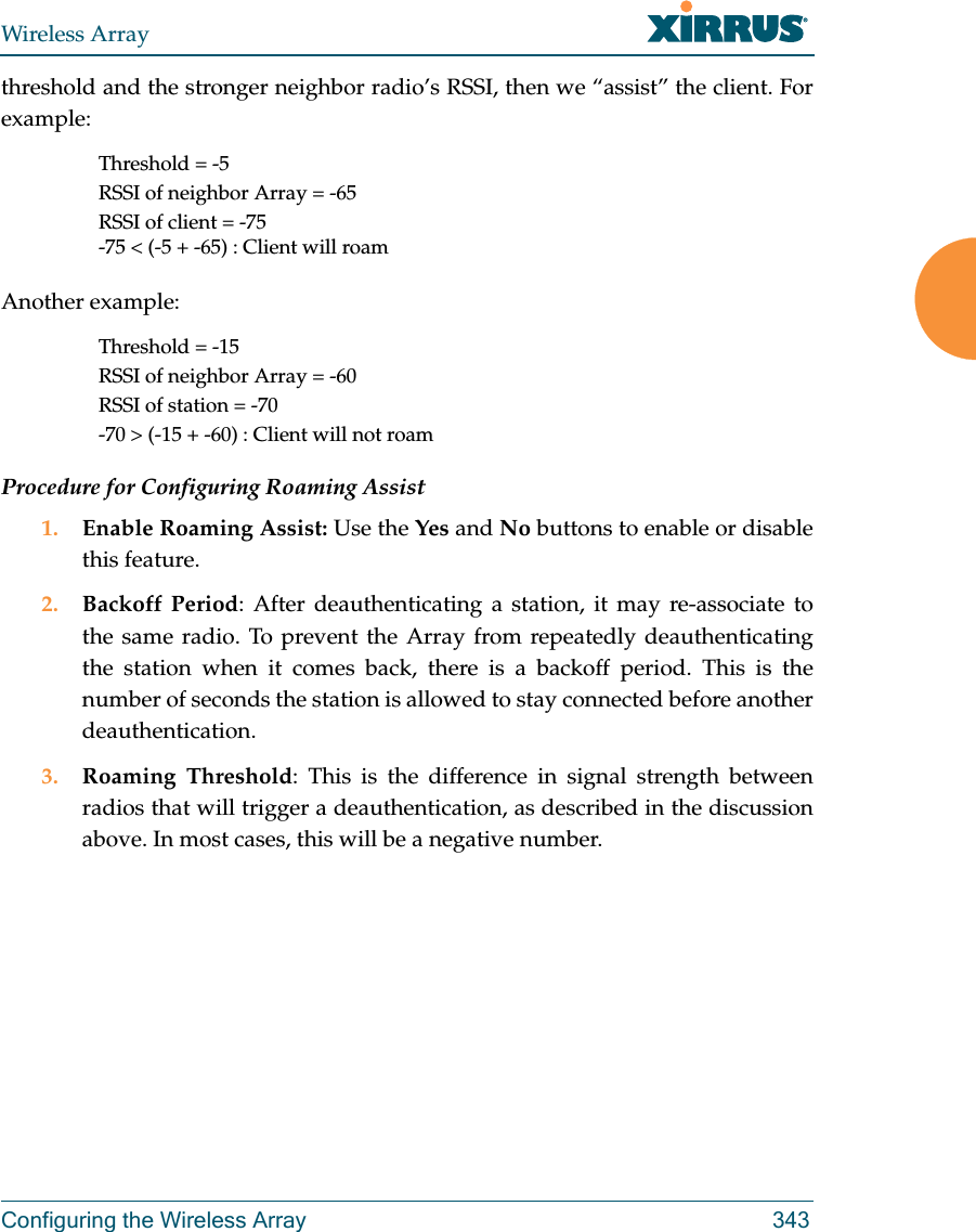 Wireless ArrayConfiguring the Wireless Array 343threshold and the stronger neighbor radio&rsquo;s RSSI, then we &ldquo;assist&rdquo; the client. For example:Threshold = -5RSSI of neighbor Array = -65RSSI of client = -75-75 < (-5 + -65) : Client will roamAnother example:Threshold = -15RSSI of neighbor Array = -60RSSI of station = -70-70 > (-15 + -60) : Client will not roamProcedure for Configuring Roaming Assist1. Enable Roaming Assist: Use the Yes and No buttons to enable or disable this feature.2. Backoff Period: After deauthenticating a station, it may re-associate to the same radio. To prevent the Array from repeatedly deauthenticating the station when it comes back, there is a backoff period. This is the number of seconds the station is allowed to stay connected before another deauthentication.3. Roaming Threshold: This is the difference in signal strength between radios that will trigger a deauthentication, as described in the discussion above. In most cases, this will be a negative number. 