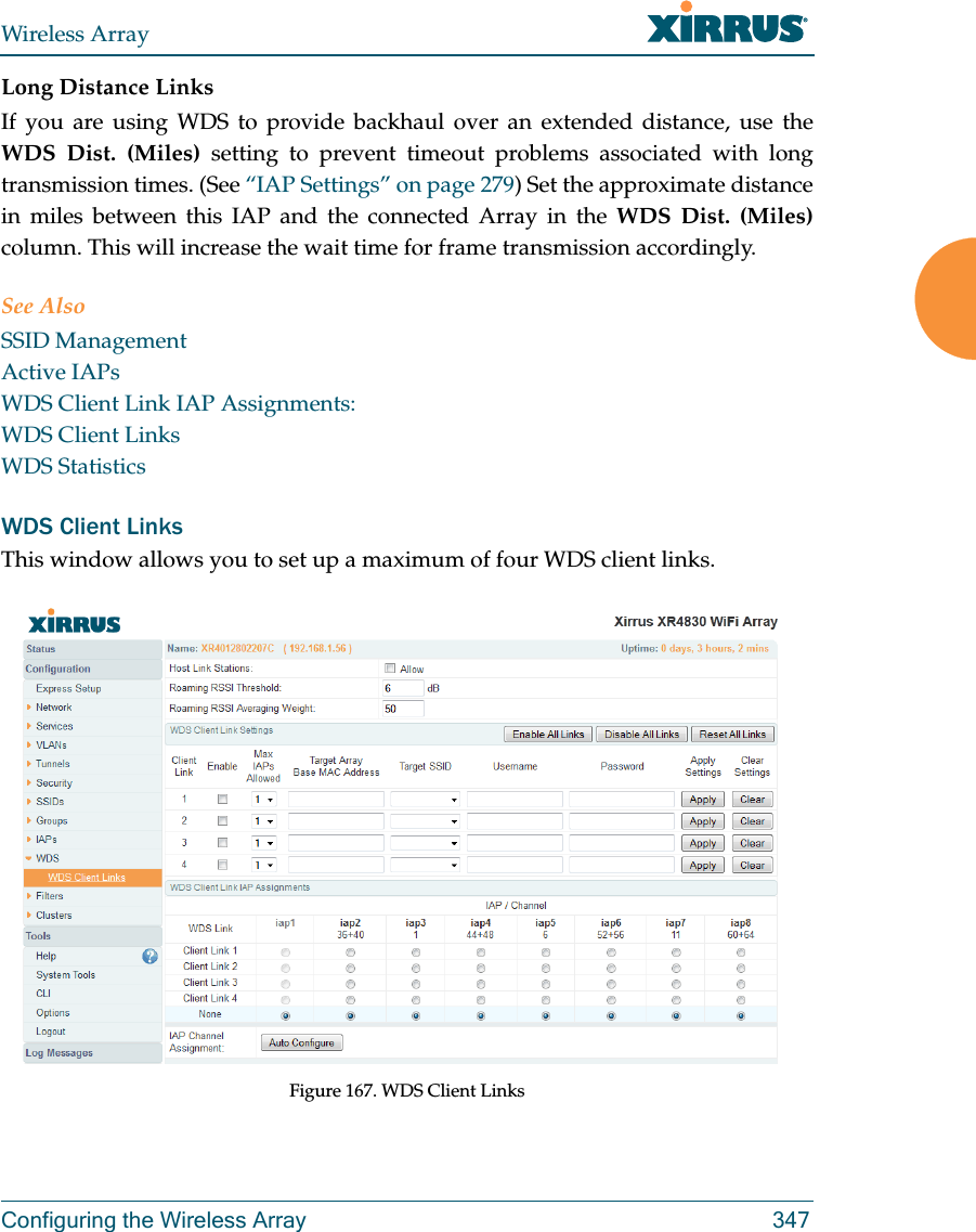 Wireless ArrayConfiguring the Wireless Array 347Long Distance LinksIf you are using WDS to provide backhaul over an extended distance, use the WDS Dist. (Miles) setting to prevent timeout problems associated with long transmission times. (See &ldquo;IAP Settings&rdquo; on page 279) Set the approximate distance in miles between this IAP and the connected Array in the WDS Dist. (Miles) column. This will increase the wait time for frame transmission accordingly. See AlsoSSID ManagementActive IAPsWDS Client Link IAP Assignments:WDS Client LinksWDS StatisticsWDS Client LinksThis window allows you to set up a maximum of four WDS client links.Figure 167. WDS Client Links 