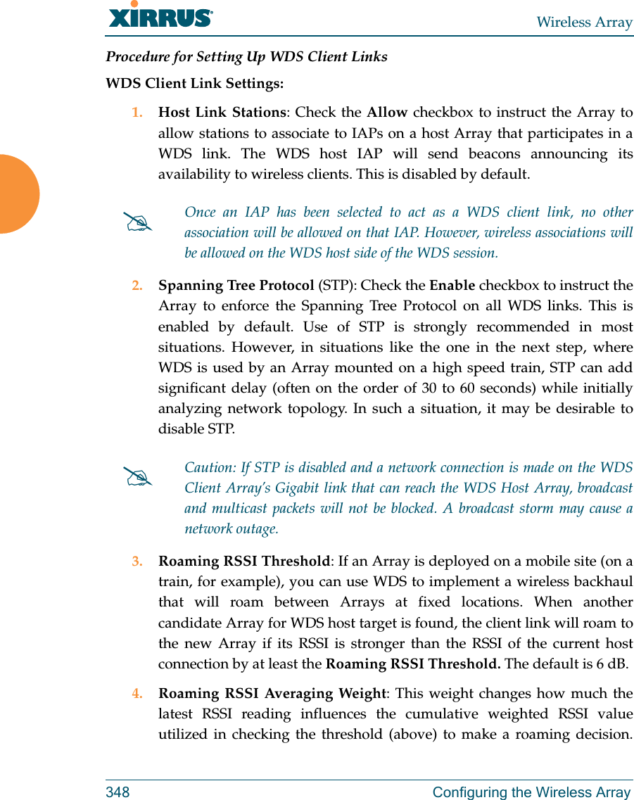 Wireless Array348 Configuring the Wireless ArrayProcedure for Setting Up WDS Client LinksWDS Client Link Settings: 1. Host Link Stations: Check the Allow checkbox to instruct the Array to allow stations to associate to IAPs on a host Array that participates in a WDS link. The WDS host IAP will send beacons announcing its availability to wireless clients. This is disabled by default. 2. Spanning Tree Protocol (STP): Check the Enable checkbox to instruct the Array to enforce the Spanning Tree Protocol on all WDS links. This is enabled by default. Use of STP is strongly recommended in most situations. However, in situations like the one in the next step, where WDS is used by an Array mounted on a high speed train, STP can add significant delay (often on the order of 30 to 60 seconds) while initially analyzing network topology. In such a situation, it may be desirable to disable STP. 3. Roaming RSSI Threshold: If an Array is deployed on a mobile site (on a train, for example), you can use WDS to implement a wireless backhaul that will roam between Arrays at fixed locations. When another candidate Array for WDS host target is found, the client link will roam to the new Array if its RSSI is stronger than the RSSI of the current host connection by at least the Roaming RSSI Threshold. The default is 6 dB. 4. Roaming RSSI Averaging Weight: This weight changes how much the latest RSSI reading influences the cumulative weighted RSSI value utilized in checking the threshold (above) to make a roaming decision. Once an IAP has been selected to act as a WDS client link, no other association will be allowed on that IAP. However, wireless associations will be allowed on the WDS host side of the WDS session.Caution: If STP is disabled and a network connection is made on the WDS Client Array&rsquo;s Gigabit link that can reach the WDS Host Array, broadcast and multicast packets will not be blocked. A broadcast storm may cause a network outage.