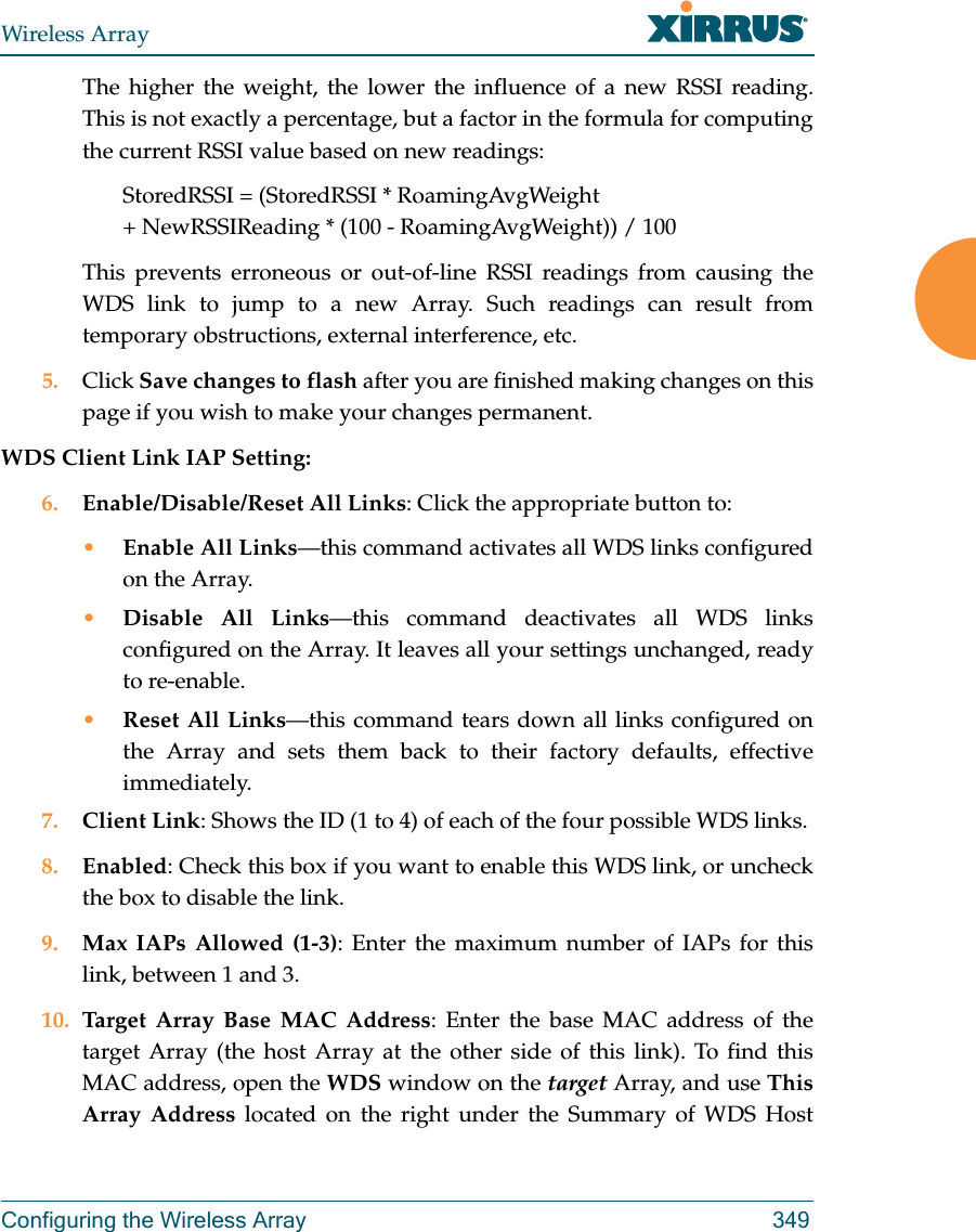 Wireless ArrayConfiguring the Wireless Array 349The higher the weight, the lower the influence of a new RSSI reading. This is not exactly a percentage, but a factor in the formula for computing the current RSSI value based on new readings: StoredRSSI = (StoredRSSI * RoamingAvgWeight+ NewRSSIReading * (100 - RoamingAvgWeight)) / 100This prevents erroneous or out-of-line RSSI readings from causing the WDS link to jump to a new Array. Such readings can result from temporary obstructions, external interference, etc. 5. Click Save changes to flash after you are finished making changes on this page if you wish to make your changes permanent.WDS Client Link IAP Setting: 6. Enable/Disable/Reset All Links: Click the appropriate button to:&bull;Enable All Links&mdash;this command activates all WDS links configured on the Array.&bull;Disable All Links&mdash;this command deactivates all WDS links configured on the Array. It leaves all your settings unchanged, ready to re-enable.&bull;Reset All Links&mdash;this command tears down all links configured on the Array and sets them back to their factory defaults, effective immediately.7. Client Link: Shows the ID (1 to 4) of each of the four possible WDS links. 8. Enabled: Check this box if you want to enable this WDS link, or uncheck the box to disable the link. 9. Max IAPs Allowed (1-3): Enter the maximum number of IAPs for this link, between 1 and 3.10. Target Array Base MAC Address: Enter the base MAC address of the target Array (the host Array at the other side of this link). To find this MAC address, open the WDS window on the target Array, and use This Array Address located on the right under the Summary of WDS Host 