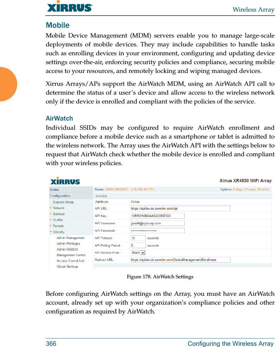 Wireless Array366 Configuring the Wireless ArrayMobileMobile Device Management (MDM) servers enable you to manage large-scale deployments of mobile devices. They may include capabilities to handle tasks such as enrolling devices in your environment, configuring and updating device settings over-the-air, enforcing security policies and compliance, securing mobile access to your resources, and remotely locking and wiping managed devices. Xirrus Arrays/APs support the AirWatch MDM, using an AirWatch API call to determine the status of a user&rsquo;s device and allow access to the wireless network only if the device is enrolled and compliant with the policies of the service. AirWatchIndividual SSIDs may be configured to require AirWatch enrollment and compliance before a mobile device such as a smartphone or tablet is admitted to the wireless network. The Array uses the AirWatch API with the settings below to request that AirWatch check whether the mobile device is enrolled and compliant with your wireless policies.Figure 178. AirWatch SettingsBefore configuring AirWatch settings on the Array, you must have an AirWatch account, already set up with your organization&rsquo;s compliance policies and other configuration as required by AirWatch. 