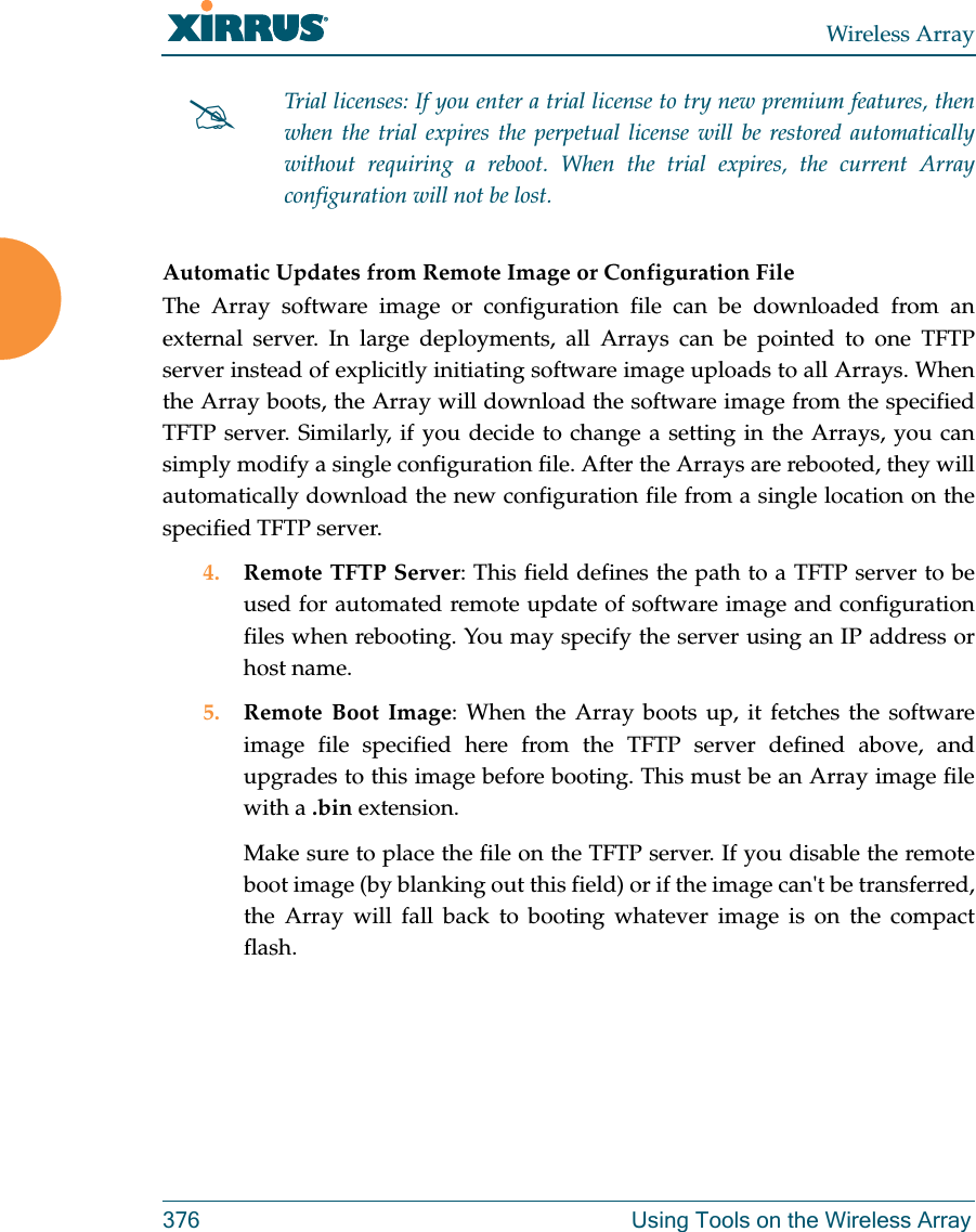 Wireless Array376 Using Tools on the Wireless ArrayAutomatic Updates from Remote Image or Configuration File The Array software image or configuration file can be downloaded from an external server. In large deployments, all Arrays can be pointed to one TFTP server instead of explicitly initiating software image uploads to all Arrays. When the Array boots, the Array will download the software image from the specified TFTP server. Similarly, if you decide to change a setting in the Arrays, you can simply modify a single configuration file. After the Arrays are rebooted, they will automatically download the new configuration file from a single location on the specified TFTP server. 4. Remote TFTP Server: This field defines the path to a TFTP server to be used for automated remote update of software image and configuration files when rebooting. You may specify the server using an IP address or host name. 5. Remote Boot Image: When the Array boots up, it fetches the software image file specified here from the TFTP server defined above, and upgrades to this image before booting. This must be an Array image file with a .bin extension. Make sure to place the file on the TFTP server. If you disable the remote boot image (by blanking out this field) or if the image can't be transferred, the Array will fall back to booting whatever image is on the compact flash. Trial licenses: If you enter a trial license to try new premium features, then when the trial expires the perpetual license will be restored automatically without requiring a reboot. When the trial expires, the current Array configuration will not be lost.