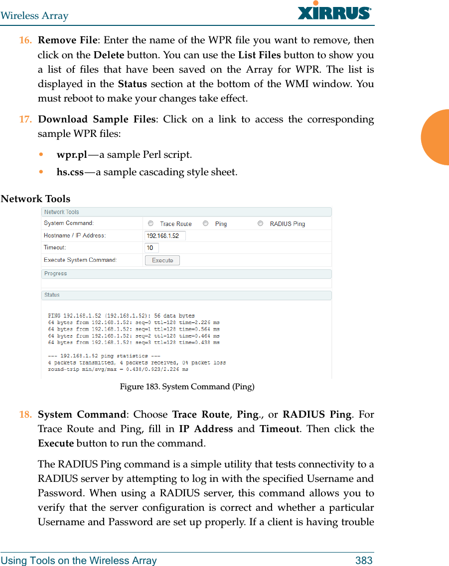 Wireless ArrayUsing Tools on the Wireless Array 38316. Remove File: Enter the name of the WPR file you want to remove, then click on the Delete button. You can use the List Files button to show you a list of files that have been saved on the Array for WPR. The list is displayed in the Status section at the bottom of the WMI window. You must reboot to make your changes take effect. 17. Download Sample Files: Click on a link to access the corresponding sample WPR files:&bull;wpr.pl &mdash; a  sample  Perl  script. &bull;hs.css &mdash; a sample cascading style sheet.Network ToolsFigure 183. System Command (Ping) 18. System Command: Choose Trace Route,  Ping., or RADIUS Ping. For Trace Route and Ping, fill in IP Address and Timeout. Then click the Execute button to run the command. The RADIUS Ping command is a simple utility that tests connectivity to a RADIUS server by attempting to log in with the specified Username and Password. When using a RADIUS server, this command allows you to verify that the server configuration is correct and whether a particular Username and Password are set up properly. If a client is having trouble 