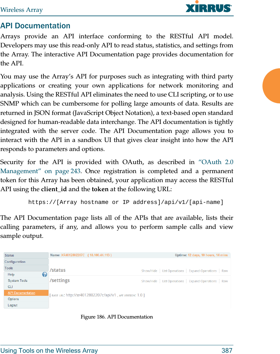Wireless ArrayUsing Tools on the Wireless Array 387API DocumentationArrays provide an API interface conforming to the RESTful API model. Developers may use this read-only API to read status, statistics, and settings from the Array. The interactive API Documentation page provides documentation for the API. You may use the Array&rsquo;s API for purposes such as integrating with third party applications or creating your own applications for network monitoring and analysis. Using the RESTful API eliminates the need to use CLI scripting, or to use SNMP which can be cumbersome for polling large amounts of data. Results are returned in JSON format (JavaScript Object Notation), a text-based open standard designed for human-readable data interchange. The API documentation is tightly integrated with the server code. The API Documentation page allows you to interact with the API in a sandbox UI that gives clear insight into how the API responds to parameters and options. Security for the API is provided with OAuth, as described in &ldquo;OAuth 2.0 Management&rdquo; on page 243. Once registration is completed and a permanent token for this Array has been obtained, your application may access the RESTful API using the client_id and the token at the following URL: https://[Array hostname or IP address]/api/v1/[api-name] The API Documentation page lists all of the APIs that are available, lists their calling parameters, if any, and allows you to perform sample calls and view sample output. Figure 186. API Documentation