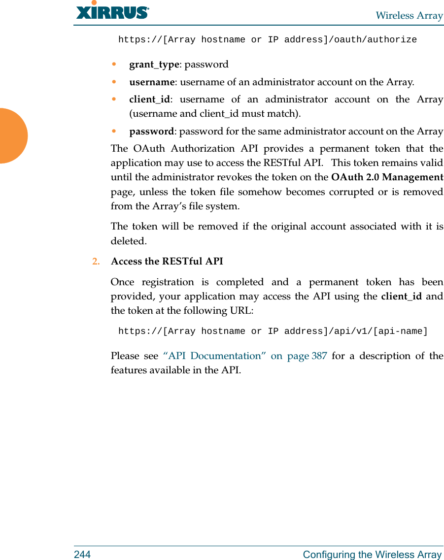 Wireless Array244 Configuring the Wireless Arrayhttps://[Array hostname or IP address]/oauth/authorize &bull;grant_type: password&bull;username: username of an administrator account on the Array.&bull;client_id: username of an administrator account on the Array (username and client_id must match).&bull;password: password for the same administrator account on the ArrayThe OAuth Authorization API provides a permanent token that the application may use to access the RESTful API.   This token remains valid until the administrator revokes the token on the OAuth 2.0 Managementpage, unless the token file somehow becomes corrupted or is removed from the Array&rsquo;s file system. The token will be removed if the original account associated with it is deleted. 2. Access the RESTful APIOnce registration is completed and a permanent token has been provided, your application may access the API using the client_id and the token at the following URL: https://[Array hostname or IP address]/api/v1/[api-name] Please see &ldquo;API Documentation&rdquo; on page 387 for a description of the features available in the API. 