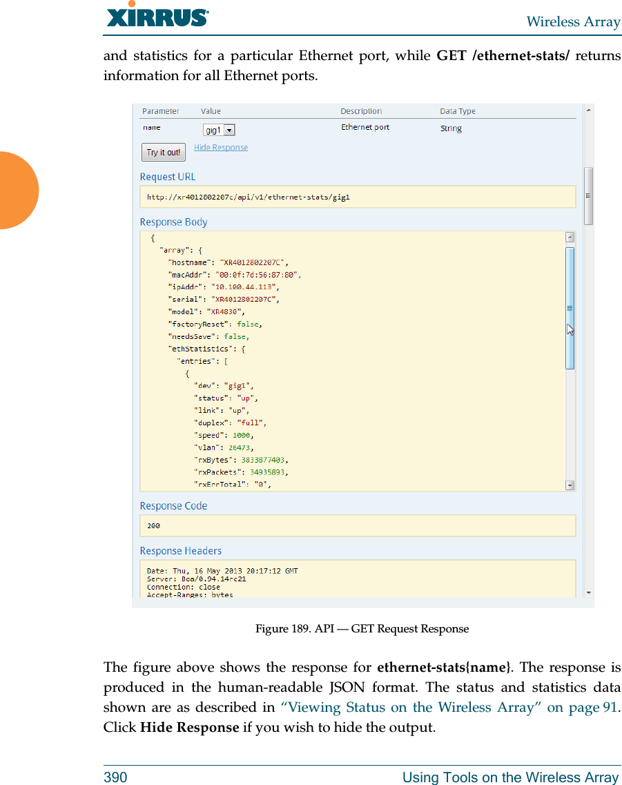 Wireless Array390 Using Tools on the Wireless Arrayand statistics for a particular Ethernet port, while GET /ethernet-stats/ returns information for all Ethernet ports. Figure 189. API &mdash; GET Request ResponseThe figure above shows the response for ethernet-stats{name}. The response is produced in the human-readable JSON format. The status and statistics data shown are as described in &ldquo;Viewing Status on the Wireless Array&rdquo; on page 91. Click Hide Response if you wish to hide the output. 