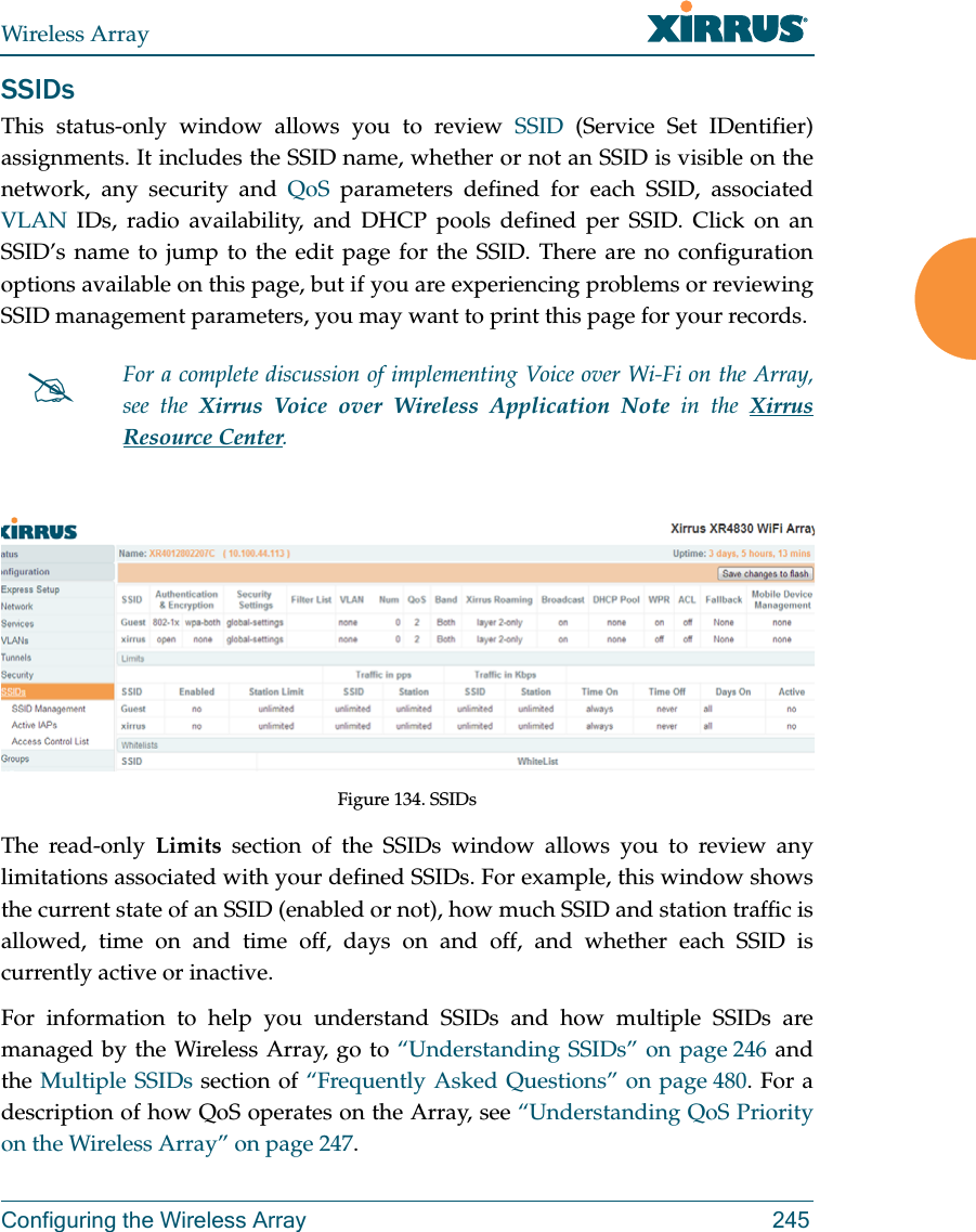 Wireless ArrayConfiguring the Wireless Array 245SSIDsThis status-only window allows you to review SSID (Service Set IDentifier) assignments. It includes the SSID name, whether or not an SSID is visible on the network, any security and QoS parameters defined for each SSID, associated VLAN IDs, radio availability, and DHCP pools defined per SSID. Click on an SSID&rsquo;s name to jump to the edit page for the SSID. There are no configuration options available on this page, but if you are experiencing problems or reviewing SSID management parameters, you may want to print this page for your records.Figure 134. SSIDs The read-only Limits section of the SSIDs window allows you to review any limitations associated with your defined SSIDs. For example, this window shows the current state of an SSID (enabled or not), how much SSID and station traffic is allowed, time on and time off, days on and off, and whether each SSID is currently active or inactive.For information to help you understand SSIDs and how multiple SSIDs are managed by the Wireless Array, go to &ldquo;Understanding SSIDs&rdquo; on page 246 and the Multiple SSIDs section of &ldquo;Frequently Asked Questions&rdquo; on page 480. For a description of how QoS operates on the Array, see &ldquo;Understanding QoS Priority on the Wireless Array&rdquo; on page 247.For a complete discussion of implementing Voice over Wi-Fi on the Array, see the Xirrus Voice over Wireless Application Note in the Xirrus Resource Center. 