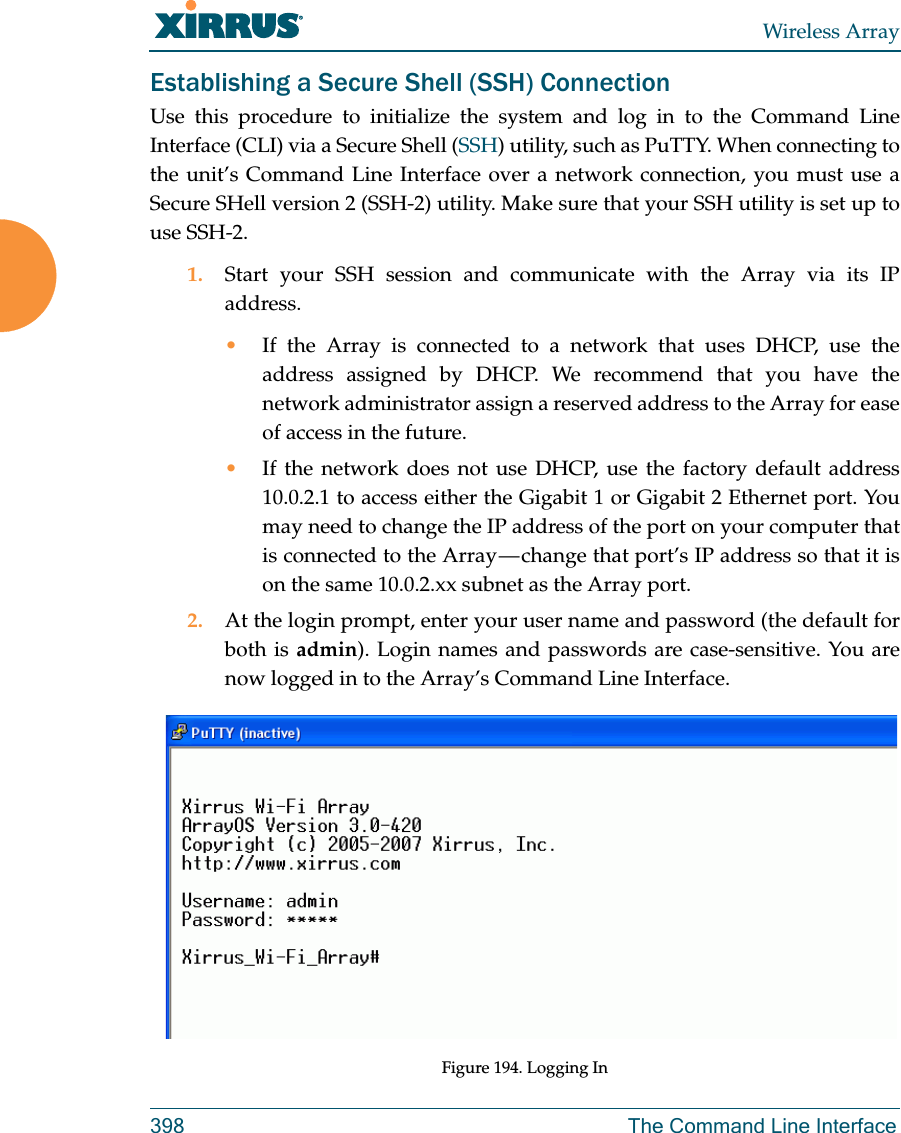 Wireless Array398 The Command Line InterfaceEstablishing a Secure Shell (SSH) ConnectionUse this procedure to initialize the system and log in to the Command Line Interface (CLI) via a Secure Shell (SSH) utility, such as PuTTY. When connecting to the unit&rsquo;s Command Line Interface over a network connection, you must use a Secure SHell version 2 (SSH-2) utility. Make sure that your SSH utility is set up to use SSH-2. 1. Start your SSH session and communicate with the Array via its IP address. &bull;If the Array is connected to a network that uses DHCP, use the address assigned by DHCP. We recommend that you have the network administrator assign a reserved address to the Array for ease of access in the future.&bull;If the network does not use DHCP, use the factory default address 10.0.2.1 to access either the Gigabit 1 or Gigabit 2 Ethernet port. You may need to change the IP address of the port on your computer that is connected to the Array &mdash; change that port&rsquo;s IP address so that it is on the same 10.0.2.xx subnet as the Array port.2. At the login prompt, enter your user name and password (the default for both is admin). Login names and passwords are case-sensitive. You are now logged in to the Array&rsquo;s Command Line Interface.Figure 194. Logging In