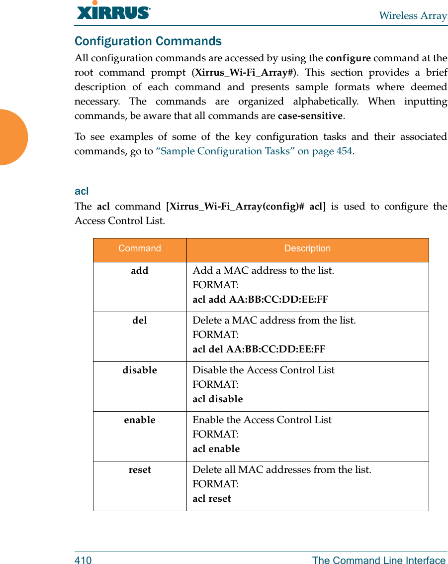 Wireless Array410 The Command Line InterfaceConfiguration CommandsAll configuration commands are accessed by using the configure command at the root command prompt (Xirrus_Wi-Fi_Array#). This section provides a brief description of each command and presents sample formats where deemed necessary. The commands are organized alphabetically. When inputting commands, be aware that all commands are case-sensitive.To see examples of some of the key configuration tasks and their associated commands, go to &ldquo;Sample Configuration Tasks&rdquo; on page 454.acl The  acl command [Xirrus_Wi-Fi_Array(config)# acl] is used to configure the Access Control List.Command Descriptionadd  Add a MAC address to the list.FORMAT:acl add AA:BB:CC:DD:EE:FFdel Delete a MAC address from the list.FORMAT:acl del AA:BB:CC:DD:EE:FFdisable Disable the Access Control ListFORMAT:acl disableenable Enable the Access Control ListFORMAT:acl enablereset Delete all MAC addresses from the list.FORMAT:acl reset