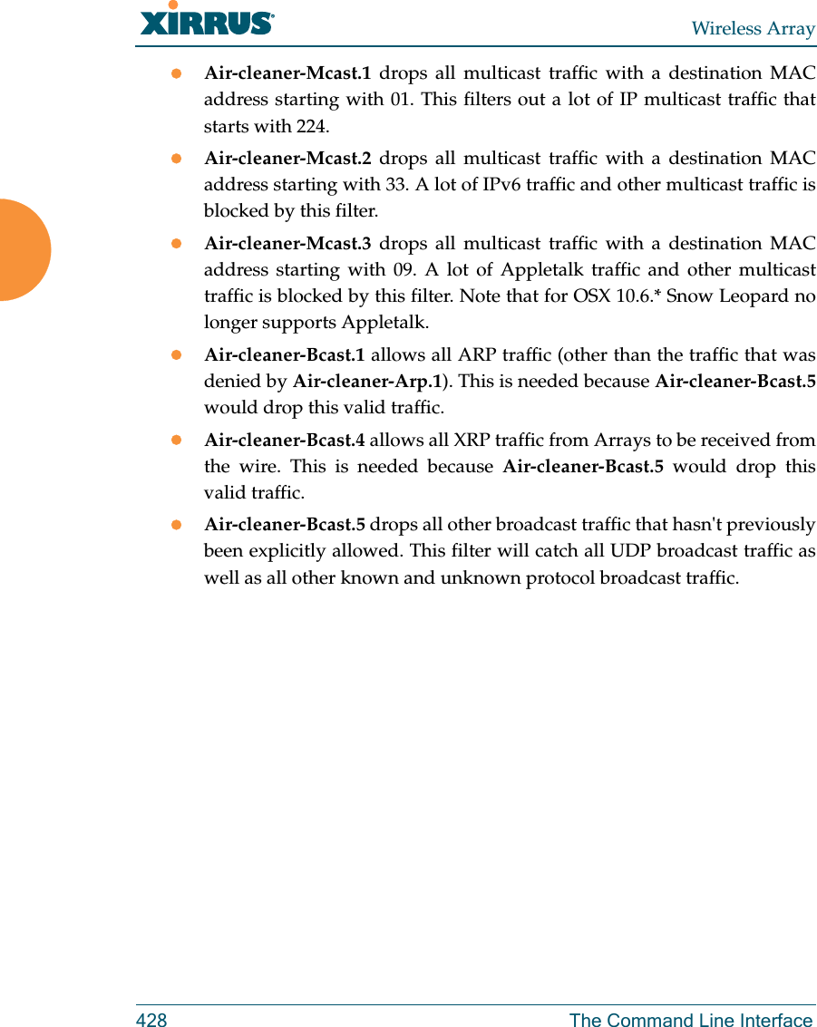 Wireless Array428 The Command Line InterfaceAir-cleaner-Mcast.1  drops all multicast traffic with a destination MAC address starting with 01. This filters out a lot of IP multicast traffic that starts with 224.Air-cleaner-Mcast.2  drops all multicast traffic with a destination MAC address starting with 33. A lot of IPv6 traffic and other multicast traffic is blocked by this filter.Air-cleaner-Mcast.3  drops all multicast traffic with a destination MAC address starting with 09. A lot of Appletalk traffic and other multicast traffic is blocked by this filter. Note that for OSX 10.6.* Snow Leopard no longer supports Appletalk.Air-cleaner-Bcast.1 allows all ARP traffic (other than the traffic that was denied by Air-cleaner-Arp.1). This is needed because Air-cleaner-Bcast.5would drop this valid traffic. Air-cleaner-Bcast.4 allows all XRP traffic from Arrays to be received from the wire. This is needed because Air-cleaner-Bcast.5 would drop this valid traffic. Air-cleaner-Bcast.5 drops all other broadcast traffic that hasn't previously been explicitly allowed. This filter will catch all UDP broadcast traffic as well as all other known and unknown protocol broadcast traffic.