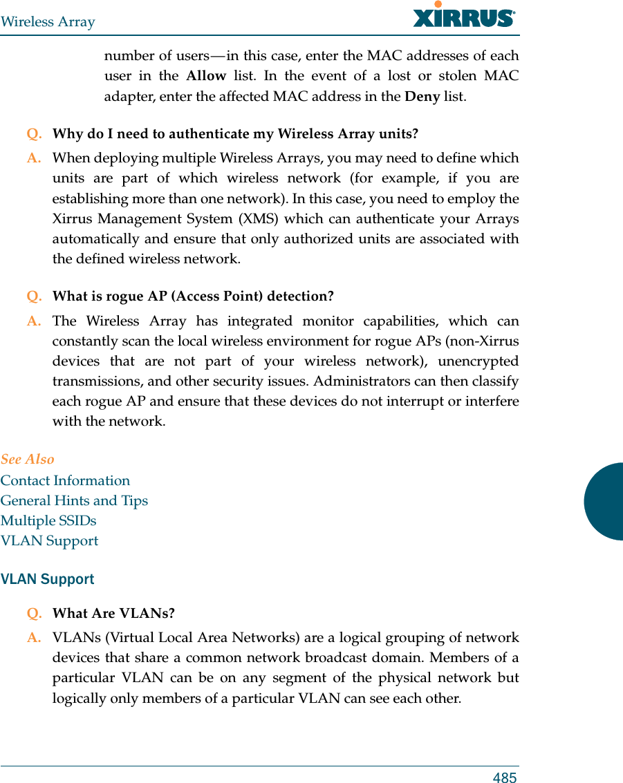 Wireless Array485number of users &mdash; in this case, enter the MAC addresses of each user in the Allow list. In the event of a lost or stolen MAC adapter, enter the affected MAC address in the Deny list.Q. Why do I need to authenticate my Wireless Array units?A. When deploying multiple Wireless Arrays, you may need to define which units are part of which wireless network (for example, if you are establishing more than one network). In this case, you need to employ the Xirrus Management System (XMS) which can authenticate your Arrays automatically and ensure that only authorized units are associated with the defined wireless network.Q. What is rogue AP (Access Point) detection?A. The Wireless Array has integrated monitor capabilities, which can constantly scan the local wireless environment for rogue APs (non-Xirrus devices that are not part of your wireless network), unencrypted transmissions, and other security issues. Administrators can then classify each rogue AP and ensure that these devices do not interrupt or interfere with the network.See AlsoContact InformationGeneral Hints and TipsMultiple SSIDsVLAN SupportVLAN SupportQ. What Are VLANs?A. VLANs (Virtual Local Area Networks) are a logical grouping of network devices that share a common network broadcast domain. Members of a particular VLAN can be on any segment of the physical network but logically only members of a particular VLAN can see each other.