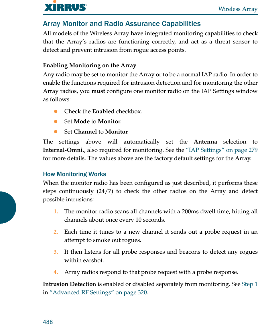 Wireless Array488Array Monitor and Radio Assurance CapabilitiesAll models of the Wireless Array have integrated monitoring capabilities to check that the Array&rsquo;s radios are functioning correctly, and act as a threat sensor to detect and prevent intrusion from rogue access points. Enabling Monitoring on the ArrayAny radio may be set to monitor the Array or to be a normal IAP radio. In order to enable the functions required for intrusion detection and for monitoring the other Array radios, you must configure one monitor radio on the IAP Settings window as follows:Check the Enabled checkbox.Set Mode to Monitor.Set Channel to Monitor.The settings above will automatically set the Antenna selection to Internal-Omni., also required for monitoring. See the &ldquo;IAP Settings&rdquo; on page 279 for more details. The values above are the factory default settings for the Array. How Monitoring WorksWhen the monitor radio has been configured as just described, it performs these steps continuously (24/7) to check the other radios on the Array and detect possible intrusions:1. The monitor radio scans all channels with a 200ms dwell time, hitting all channels about once every 10 seconds.2. Each time it tunes to a new channel it sends out a probe request in an attempt to smoke out rogues.3. It then listens for all probe responses and beacons to detect any rogues within earshot.4. Array radios respond to that probe request with a probe response.Intrusion Detection is enabled or disabled separately from monitoring. See Step 1 in &ldquo;Advanced RF Settings&rdquo; on page 320. 