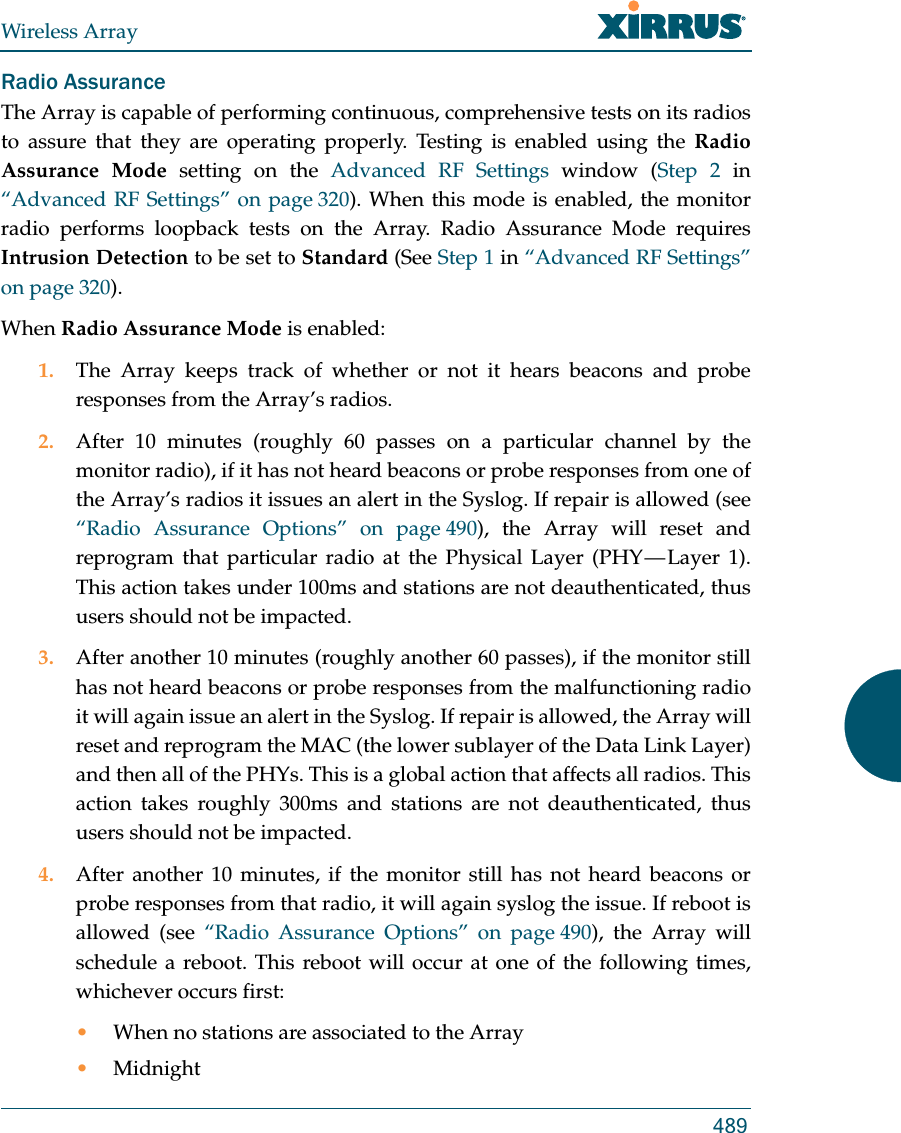 Wireless Array489Radio AssuranceThe Array is capable of performing continuous, comprehensive tests on its radios to assure that they are operating properly. Testing is enabled using the Radio Assurance Mode setting on the Advanced RF Settings window (Step 2 in &ldquo;Advanced RF Settings&rdquo; on page 320). When this mode is enabled, the monitorradio performs loopback tests on the Array. Radio Assurance Mode requires Intrusion Detection to be set to Standard (See Step 1 in &ldquo;Advanced RF Settings&rdquo; on page 320). When Radio Assurance Mode is enabled:1. The Array keeps track of whether or not it hears beacons and probe responses from the Array&rsquo;s radios. 2. After 10 minutes (roughly 60 passes on a particular channel by the monitor radio), if it has not heard beacons or probe responses from one of the Array&rsquo;s radios it issues an alert in the Syslog. If repair is allowed (see &ldquo;Radio Assurance Options&rdquo; on page 490), the Array will reset and reprogram that particular radio at the Physical Layer (PHY &mdash; Layer 1). This action takes under 100ms and stations are not deauthenticated, thus users should not be impacted.3. After another 10 minutes (roughly another 60 passes), if the monitor still has not heard beacons or probe responses from the malfunctioning radio it will again issue an alert in the Syslog. If repair is allowed, the Array will reset and reprogram the MAC (the lower sublayer of the Data Link Layer) and then all of the PHYs. This is a global action that affects all radios. This action takes roughly 300ms and stations are not deauthenticated, thus users should not be impacted.4. After another 10 minutes, if the monitor still has not heard beacons or probe responses from that radio, it will again syslog the issue. If reboot is allowed (see &ldquo;Radio Assurance Options&rdquo; on page 490), the Array will schedule a reboot. This reboot will occur at one of the following times, whichever occurs first:&bull;When no stations are associated to the Array&bull;Midnight