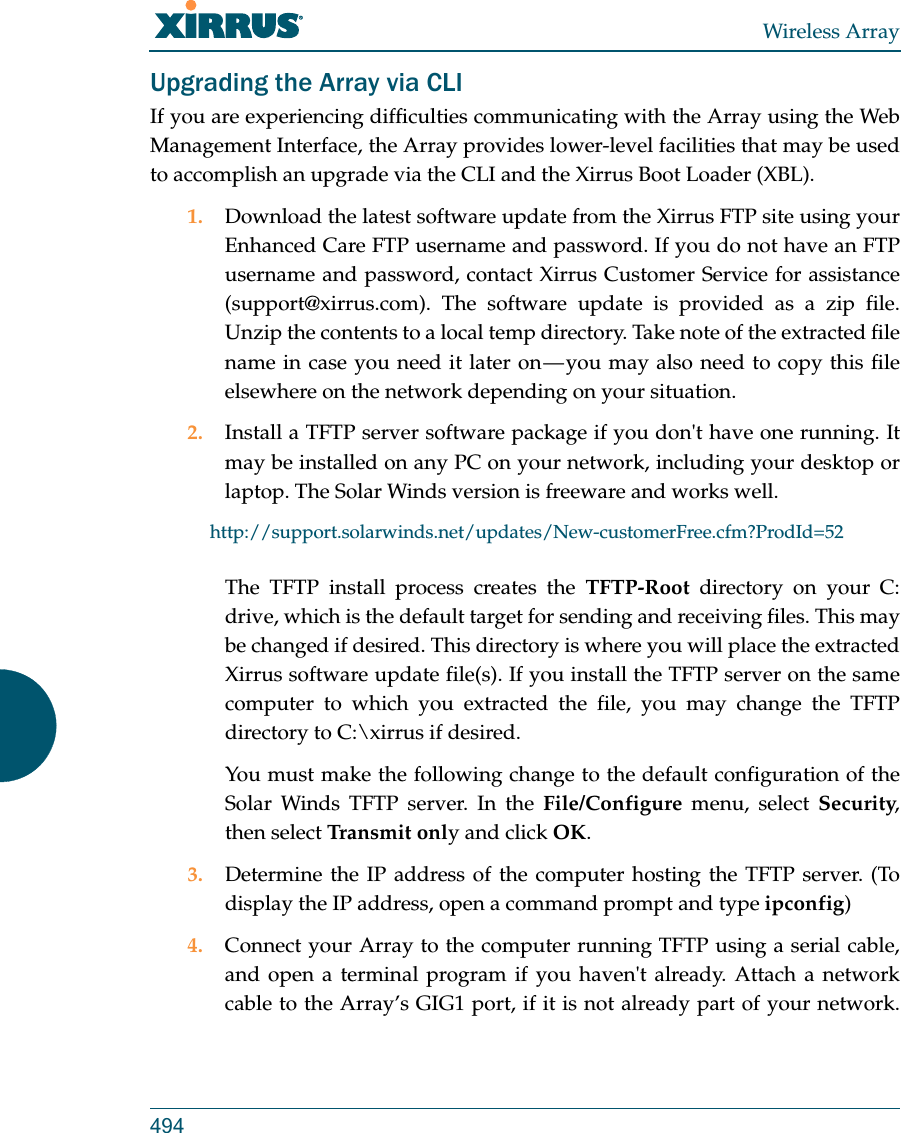 Wireless Array494Upgrading the Array via CLIIf you are experiencing difficulties communicating with the Array using the Web Management Interface, the Array provides lower-level facilities that may be used to accomplish an upgrade via the CLI and the Xirrus Boot Loader (XBL).1. Download the latest software update from the Xirrus FTP site using your Enhanced Care FTP username and password. If you do not have an FTP username and password, contact Xirrus Customer Service for assistance (support@xirrus.com). The software update is provided as a zip file. Unzip the contents to a local temp directory. Take note of the extracted file name in case you need it later on &mdash; you may also need to copy this file elsewhere on the network depending on your situation.2. Install a TFTP server software package if you don't have one running. It may be installed on any PC on your network, including your desktop or laptop. The Solar Winds version is freeware and works well. http://support.solarwinds.net/updates/New-customerFree.cfm?ProdId=52The TFTP install process creates the TFTP-Root directory on your C: drive, which is the default target for sending and receiving files. This may be changed if desired. This directory is where you will place the extracted Xirrus software update file(s). If you install the TFTP server on the same computer to which you extracted the file, you may change the TFTP directory to C:\xirrus if desired. You must make the following change to the default configuration of the Solar Winds TFTP server. In the File/Configure menu, select Security, then select Tra ns mit  only and click OK.3. Determine the IP address of the computer hosting the TFTP server. (To display the IP address, open a command prompt and type ipconfig)4. Connect your Array to the computer running TFTP using a serial cable, and open a terminal program if you haven't already. Attach a network cable to the Array&rsquo;s GIG1 port, if it is not already part of your network.