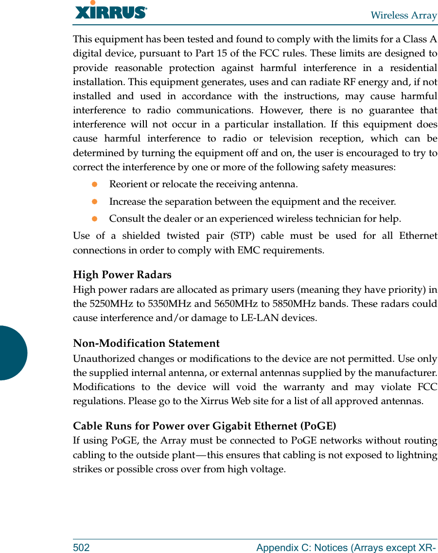 Wireless Array502 Appendix C: Notices (Arrays except XR-This equipment has been tested and found to comply with the limits for a Class A digital device, pursuant to Part 15 of the FCC rules. These limits are designed to provide reasonable protection against harmful interference in a residential installation. This equipment generates, uses and can radiate RF energy and, if not installed and used in accordance with the instructions, may cause harmful interference to radio communications. However, there is no guarantee that interference will not occur in a particular installation. If this equipment does cause harmful interference to radio or television reception, which can be determined by turning the equipment off and on, the user is encouraged to try to correct the interference by one or more of the following safety measures:Reorient or relocate the receiving antenna.Increase the separation between the equipment and the receiver.Consult the dealer or an experienced wireless technician for help.Use of a shielded twisted pair (STP) cable must be used for all Ethernet connections in order to comply with EMC requirements.High Power RadarsHigh power radars are allocated as primary users (meaning they have priority) in the 5250MHz to 5350MHz and 5650MHz to 5850MHz bands. These radars could cause interference and/or damage to LE-LAN devices.Non-Modification StatementUnauthorized changes or modifications to the device are not permitted. Use only the supplied internal antenna, or external antennas supplied by the manufacturer. Modifications to the device will void the warranty and may violate FCC regulations. Please go to the Xirrus Web site for a list of all approved antennas.Cable Runs for Power over Gigabit Ethernet (PoGE)If using PoGE, the Array must be connected to PoGE networks without routing cabling to the outside plant &mdash; this ensures that cabling is not exposed to lightning strikes or possible cross over from high voltage.