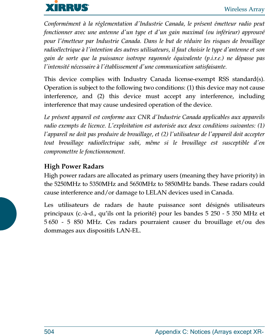 Wireless Array504 Appendix C: Notices (Arrays except XR-Conform&eacute;ment &agrave; la r&eacute;glementation d'Industrie Canada, le pr&eacute;sent &eacute;metteur radio peut fonctionner avec une antenne d'un type et d'un gain maximal (ou inf&eacute;rieur) approuv&eacute; pour l'&eacute;metteur par Industrie Canada. Dans le but de r&eacute;duire les risques de brouillage radio&eacute;lectrique &agrave; l'intention des autres utilisateurs, il faut choisir le type d'antenne et son gain de sorte que la puissance isotrope rayonn&eacute;e &eacute;quivalente (p.i.r.e.) ne d&eacute;passe pas l'intensit&eacute; n&eacute;cessaire &agrave; l'&eacute;tablissement d'une communication satisfaisante.This device complies with Industry Canada license-exempt RSS standard(s). Operation is subject to the following two conditions: (1) this device may not cause interference, and (2) this device must accept any interference, including interference that may cause undesired operation of the device.Le pr&eacute;sent appareil est conforme aux CNR d'Industrie Canada applicables aux appareils radio exempts de licence. L'exploitation est autoris&eacute;e aux deux conditions suivantes: (1) l'appareil ne doit pas produire de brouillage, et (2) l'utilisateur de l'appareil doit accepter tout brouillage radio&eacute;lectrique subi, m&ecirc;me si le brouillage est susceptible d'en compromettre le fonctionnement.High Power RadarsHigh power radars are allocated as primary users (meaning they have priority) in the 5250MHz to 5350MHz and 5650MHz to 5850MHz bands. These radars could cause interference and/or damage to LELAN devices used in Canada.Les utilisateurs de radars de haute puissance sont d&eacute;sign&eacute;s utilisateurs principaux (c.-&agrave;-d., qu&rsquo;ils ont la priorit&eacute;) pour les bandes 5 250 - 5 350 MHz et 5 650 - 5 850 MHz. Ces radars pourraient causer du brouillage et/ou des dommages aux dispositifs LAN-EL.