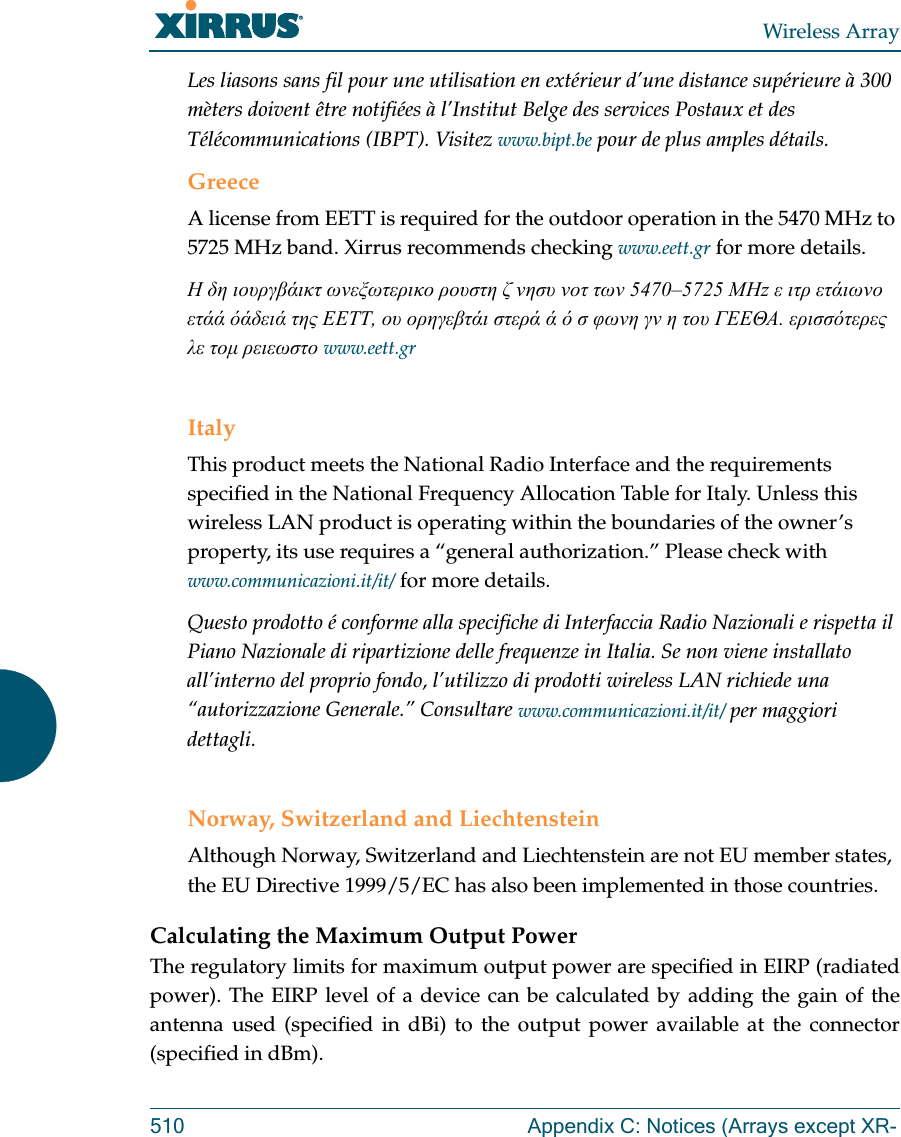 Wireless Array510 Appendix C: Notices (Arrays except XR-Les liasons sans fil pour une utilisation en ext&eacute;rieur d&rsquo;une distance sup&eacute;rieure &agrave; 300 m&egrave;ters doivent &ecirc;tre notifi&eacute;es &agrave; l&rsquo;Institut Belge des services Postaux et des T&eacute;l&eacute;communications (IBPT). Visitez www.bipt.be pour de plus amples d&eacute;tails.GreeceA license from EETT is required for the outdoor operation in the 5470 MHz to 5725 MHz band. Xirrus recommends checking www.eett.gr for more details.&Eta; &delta;&eta; &iota;&omicron;&upsilon;&rho;&gamma;&beta;ά&iota;&kappa;&tau; &omega;&nu;&epsilon;&xi;&omega;&tau;&epsilon;&rho;&iota;&kappa;&omicron; &rho;&omicron;&upsilon;&sigma;&tau;&eta; &zeta; &nu;&eta;&sigma;&upsilon; &nu;&omicron;&tau; &tau;&omega;&nu; 5470&ndash;5725 &Mu;&Eta;z &epsilon; &iota;&tau;&rho; &epsilon;&tau;ά&iota;&omega;&nu;&omicron; &epsilon;&tau;άά όά&delta;&epsilon;&iota;ά &tau;&eta;&sigmaf; &Epsilon;&Epsilon;&Tau;&Tau;, &omicron;&upsilon; &omicron;&rho;&eta;&gamma;&epsilon;&beta;&tau;ά&iota; &sigma;&tau;&epsilon;&rho;ά ά ό &sigma; &phi;&omega;&nu;&eta; &gamma;&nu; &eta; &tau;&omicron;&upsilon; &Gamma;&Epsilon;&Epsilon;&Theta;&Alpha;. &epsilon;&rho;&iota;&sigma;&sigma;ό&tau;&epsilon;&rho;&epsilon;&sigmaf; &lambda;&epsilon; &tau;&omicron;&mu; &rho;&epsilon;&iota;&epsilon;&omega;&sigma;&tau;&omicron; www.eett.grItalyThis product meets the National Radio Interface and the requirements specified in the National Frequency Allocation Table for Italy. Unless this wireless LAN product is operating within the boundaries of the owner&rsquo;s property, its use requires a &ldquo;general authorization.&rdquo; Please check with www.communicazioni.it/it/ for more details.Questo prodotto &eacute; conforme alla specifiche di Interfaccia Radio Nazionali e rispetta il Piano Nazionale di ripartizione delle frequenze in Italia. Se non viene installato all&rsquo;interno del proprio fondo, l&rsquo;utilizzo di prodotti wireless LAN richiede una &ldquo;autorizzazione Generale.&rdquo; Consultare www.communicazioni.it/it/ per maggiori dettagli.Norway, Switzerland and LiechtensteinAlthough Norway, Switzerland and Liechtenstein are not EU member states, the EU Directive 1999/5/EC has also been implemented in those countries.Calculating the Maximum Output Power The regulatory limits for maximum output power are specified in EIRP (radiated power). The EIRP level of a device can be calculated by adding the gain of the antenna used (specified in dBi) to the output power available at the connector (specified in dBm).