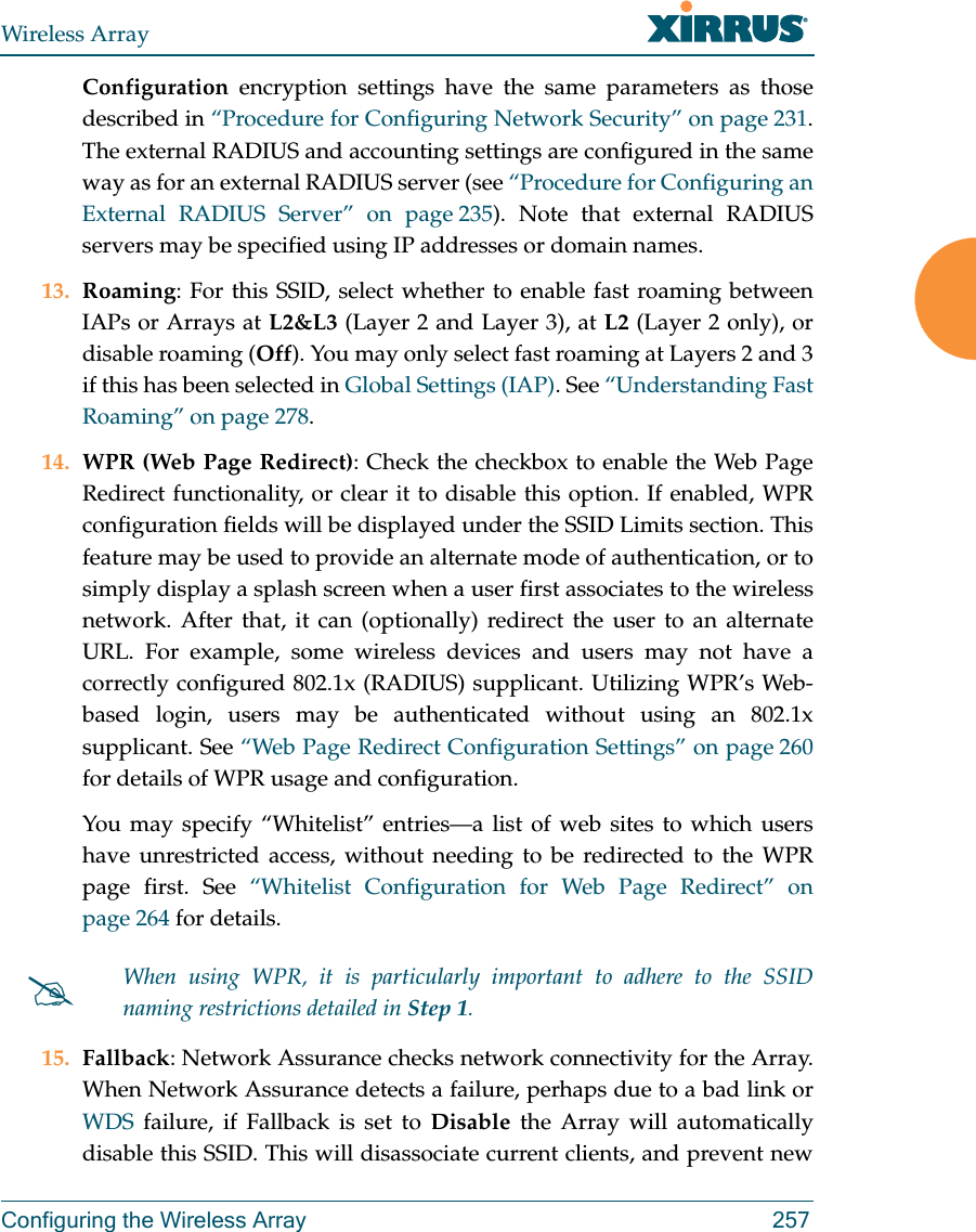 Wireless ArrayConfiguring the Wireless Array 257Configuration encryption settings have the same parameters as those described in &ldquo;Procedure for Configuring Network Security&rdquo; on page 231. The external RADIUS and accounting settings are configured in the same way as for an external RADIUS server (see &ldquo;Procedure for Configuring an External RADIUS Server&rdquo; on page 235). Note that external RADIUS servers may be specified using IP addresses or domain names.13. Roaming: For this SSID, select whether to enable fast roaming between IAPs or Arrays at L2&amp;L3 (Layer 2 and Layer 3), at L2 (Layer 2 only), or disable roaming (Off). You may only select fast roaming at Layers 2 and 3 if this has been selected in Global Settings (IAP). See &ldquo;Understanding Fast Roaming&rdquo; on page 278. 14. WPR (Web Page Redirect): Check the checkbox to enable the Web Page Redirect functionality, or clear it to disable this option. If enabled, WPR configuration fields will be displayed under the SSID Limits section. This feature may be used to provide an alternate mode of authentication, or to simply display a splash screen when a user first associates to the wireless network. After that, it can (optionally) redirect the user to an alternate URL. For example, some wireless devices and users may not have a correctly configured 802.1x (RADIUS) supplicant. Utilizing WPR&rsquo;s Web-based login, users may be authenticated without using an 802.1x supplicant. See &ldquo;Web Page Redirect Configuration Settings&rdquo; on page 260 for details of WPR usage and configuration. You may specify &ldquo;Whitelist&rdquo; entries&mdash;a list of web sites to which users have unrestricted access, without needing to be redirected to the WPR page first. See &ldquo;Whitelist Configuration for Web Page Redirect&rdquo; on page 264 for details. 15. Fallback: Network Assurance checks network connectivity for the Array. When Network Assurance detects a failure, perhaps due to a bad link or WDS failure, if Fallback is set to Disable the Array will automatically disable this SSID. This will disassociate current clients, and prevent new When using WPR, it is particularly important to adhere to the SSID naming restrictions detailed in Step 1.