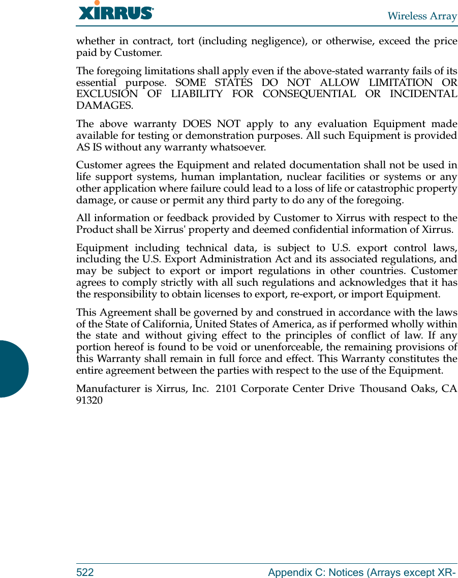 Wireless Array522 Appendix C: Notices (Arrays except XR-whether in contract, tort (including negligence), or otherwise, exceed the price paid by Customer.The foregoing limitations shall apply even if the above-stated warranty fails of its essential purpose. SOME STATES DO NOT ALLOW LIMITATION OR EXCLUSION OF LIABILITY FOR CONSEQUENTIAL OR INCIDENTAL DAMAGES. The above warranty DOES NOT apply to any evaluation Equipment made available for testing or demonstration purposes. All such Equipment is provided AS IS without any warranty whatsoever. Customer agrees the Equipment and related documentation shall not be used in life support systems, human implantation, nuclear facilities or systems or any other application where failure could lead to a loss of life or catastrophic property damage, or cause or permit any third party to do any of the foregoing. All information or feedback provided by Customer to Xirrus with respect to the Product shall be Xirrus' property and deemed confidential information of Xirrus.Equipment including technical data, is subject to U.S. export control laws, including the U.S. Export Administration Act and its associated regulations, and may be subject to export or import regulations in other countries. Customer agrees to comply strictly with all such regulations and acknowledges that it has the responsibility to obtain licenses to export, re-export, or import Equipment.This Agreement shall be governed by and construed in accordance with the laws of the State of California, United States of America, as if performed wholly within the state and without giving effect to the principles of conflict of law. If any portion hereof is found to be void or unenforceable, the remaining provisions of this Warranty shall remain in full force and effect. This Warranty constitutes the entire agreement between the parties with respect to the use of the Equipment. Manufacturer is Xirrus, Inc.  2101 Corporate Center Drive  Thousand Oaks, CA 91320