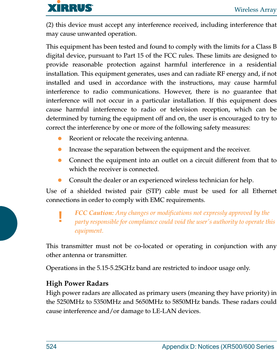 Wireless Array524 Appendix D: Notices (XR500/600 Series (2) this device must accept any interference received, including interference that may cause unwanted operation.This equipment has been tested and found to comply with the limits for a Class B digital device, pursuant to Part 15 of the FCC rules. These limits are designed to provide reasonable protection against harmful interference in a residential installation. This equipment generates, uses and can radiate RF energy and, if not installed and used in accordance with the instructions, may cause harmful interference to radio communications. However, there is no guarantee that interference will not occur in a particular installation. If this equipment does cause harmful interference to radio or television reception, which can be determined by turning the equipment off and on, the user is encouraged to try to correct the interference by one or more of the following safety measures:Reorient or relocate the receiving antenna.Increase the separation between the equipment and the receiver.Connect the equipment into an outlet on a circuit different from that to which the receiver is connected.Consult the dealer or an experienced wireless technician for help.Use of a shielded twisted pair (STP) cable must be used for all Ethernet connections in order to comply with EMC requirements.This transmitter must not be co-located or operating in conjunction with any other antenna or transmitter.Operations in the 5.15-5.25GHz band are restricted to indoor usage only. High Power RadarsHigh power radars are allocated as primary users (meaning they have priority) in the 5250MHz to 5350MHz and 5650MHz to 5850MHz bands. These radars could cause interference and/or damage to LE-LAN devices.!FCC Caution: Any changes or modifications not expressly approved by the party responsible for compliance could void the user's authority to operate this equipment.