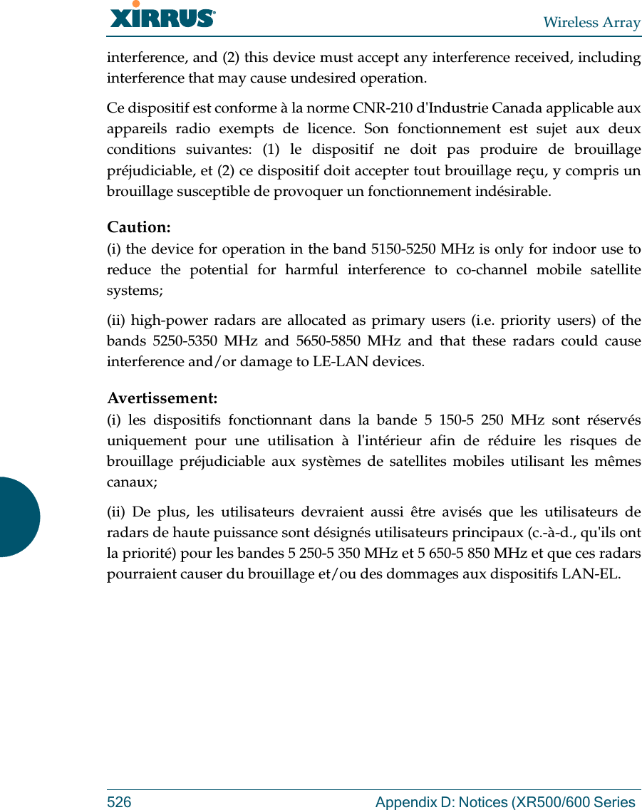 Wireless Array526 Appendix D: Notices (XR500/600 Series interference, and (2) this device must accept any interference received, including interference that may cause undesired operation.Ce dispositif est conforme &agrave; la norme CNR-210 d'Industrie Canada applicable aux appareils radio exempts de licence. Son fonctionnement est sujet aux deux conditions suivantes: (1) le dispositif ne doit pas produire de brouillage pr&eacute;judiciable, et (2) ce dispositif doit accepter tout brouillage re&ccedil;u, y compris un brouillage susceptible de provoquer un fonctionnement ind&eacute;sirable. Caution:(i) the device for operation in the band 5150-5250 MHz is only for indoor use to reduce the potential for harmful interference to co-channel mobile satellite systems;(ii) high-power radars are allocated as primary users (i.e. priority users) of the bands 5250-5350 MHz and 5650-5850 MHz and that these radars could cause interference and/or damage to LE-LAN devices.Avertissement:(i) les dispositifs fonctionnant dans la bande 5 150-5 250 MHz sont r&eacute;serv&eacute;s uniquement pour une utilisation &agrave; l'int&eacute;rieur afin de r&eacute;duire les risques de brouillage pr&eacute;judiciable aux syst&egrave;mes de satellites mobiles utilisant les m&ecirc;mes canaux;(ii) De plus, les utilisateurs devraient aussi &ecirc;tre avis&eacute;s que les utilisateurs de radars de haute puissance sont d&eacute;sign&eacute;s utilisateurs principaux (c.-&agrave;-d., qu'ils ont la priorit&eacute;) pour les bandes 5 250-5 350 MHz et 5 650-5 850 MHz et que ces radars pourraient causer du brouillage et/ou des dommages aux dispositifs LAN-EL.