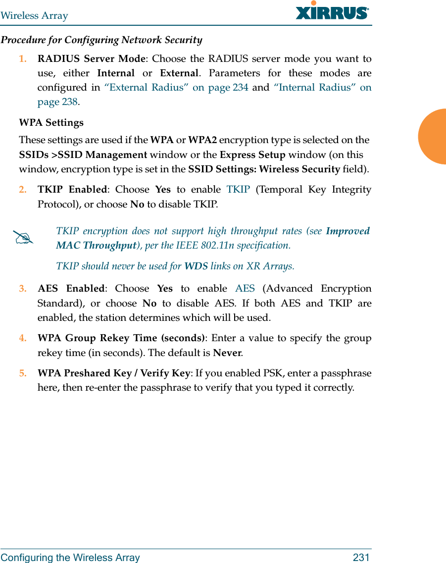 Wireless ArrayConfiguring the Wireless Array 231Procedure for Configuring Network Security1. RADIUS Server Mode: Choose the RADIUS server mode you want to use, either Internal or External. Parameters for these modes are configured in &ldquo;External Radius&rdquo; on page 234 and &ldquo;Internal Radius&rdquo; on page 238. WPA Settings These settings are used if the WPA or WPA2 encryption type is selected on the SSIDs >SSID Management window or the Express Setup window (on this window, encryption type is set in the SSID Settings: Wireless Security field). 2. TKIP Enabled: Choose Yes to enable TKIP (Temporal Key Integrity Protocol), or choose No to disable TKIP.3. AES Enabled: Choose Yes to enable AES (Advanced Encryption Standard), or choose No to disable AES. If both AES and TKIP are enabled, the station determines which will be used. 4. WPA Group Rekey Time (seconds): Enter a value to specify the group rekey time (in seconds). The default is Never.5. WPA Preshared Key / Verify Key: If you enabled PSK, enter a passphrase here, then re-enter the passphrase to verify that you typed it correctly.TKIP encryption does not support high throughput rates (see Improved MAC Throughput), per the IEEE 802.11n specification. TKIP should never be used for WDS links on XR Arrays. 