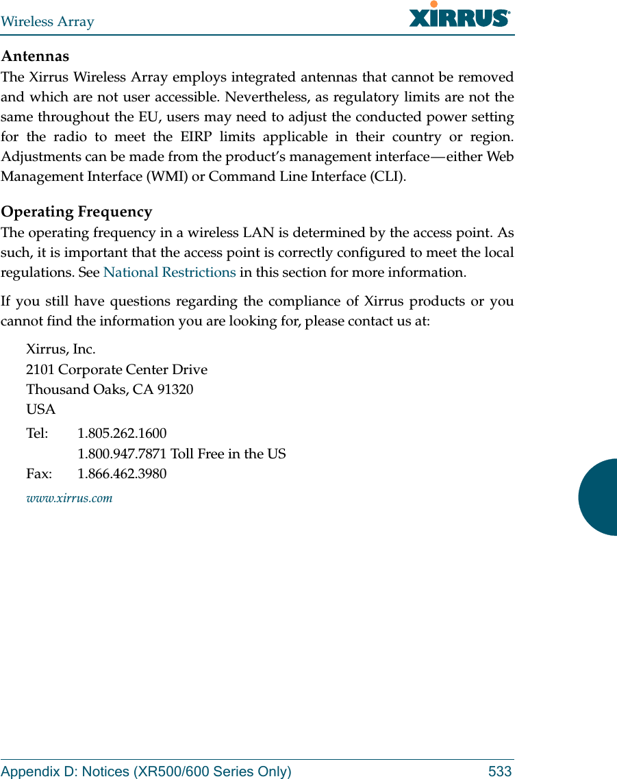 Wireless ArrayAppendix D: Notices (XR500/600 Series Only) 533AntennasThe Xirrus Wireless Array employs integrated antennas that cannot be removed and which are not user accessible. Nevertheless, as regulatory limits are not the same throughout the EU, users may need to adjust the conducted power setting for the radio to meet the EIRP limits applicable in their country or region. Adjustments can be made from the product&rsquo;s management interface &mdash; either Web Management Interface (WMI) or Command Line Interface (CLI).Operating FrequencyThe operating frequency in a wireless LAN is determined by the access point. As such, it is important that the access point is correctly configured to meet the local regulations. See National Restrictions in this section for more information.If you still have questions regarding the compliance of Xirrus products or you cannot find the information you are looking for, please contact us at:Xirrus, Inc.2101 Corporate Center DriveThousand Oaks, CA 91320USATel: 1.805.262.16001.800.947.7871 Toll Free in the USFax: 1.866.462.3980www.xirrus.com