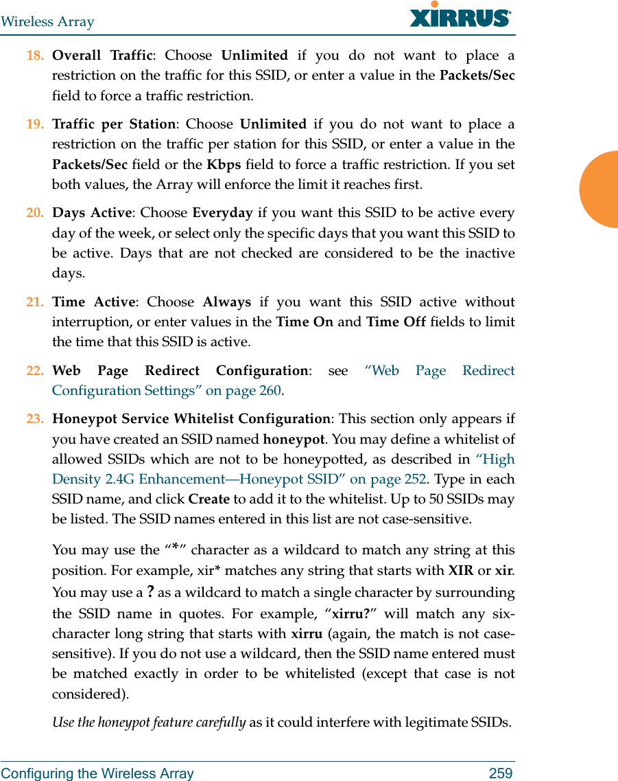 Wireless ArrayConfiguring the Wireless Array 25918. Overall Traffic: Choose Unlimited if you do not want to place a restriction on the traffic for this SSID, or enter a value in the Packets/Secfield to force a traffic restriction.19. Traffic per Station: Choose Unlimited if you do not want to place a restriction on the traffic per station for this SSID, or enter a value in the Packets/Sec field or the Kbps field to force a traffic restriction. If you set both values, the Array will enforce the limit it reaches first.20. Days Active: Choose Everyday if you want this SSID to be active every day of the week, or select only the specific days that you want this SSID to be active. Days that are not checked are considered to be the inactive days.21. Time Active: Choose Always if you want this SSID active without interruption, or enter values in the Time On and Time Off fields to limit the time that this SSID is active. 22. Web Page Redirect Configuration: see &ldquo;Web Page Redirect Configuration Settings&rdquo; on page 260.23. Honeypot Service Whitelist Configuration: This section only appears if you have created an SSID named honeypot. You may define a whitelist of allowed SSIDs which are not to be honeypotted, as described in &ldquo;High Density 2.4G Enhancement&mdash;Honeypot SSID&rdquo; on page 252. Type in each SSID name, and click Create to add it to the whitelist. Up to 50 SSIDs may be listed. The SSID names entered in this list are not case-sensitive. You may use the &ldquo;*&rdquo; character as a wildcard to match any string at this position. For example, xir* matches any string that starts with XIR or xir. You may use a ? as a wildcard to match a single character by surrounding the SSID name in quotes. For example, &ldquo;xirru?&rdquo; will match any six-character long string that starts with xirru (again, the match is not case-sensitive). If you do not use a wildcard, then the SSID name entered must be matched exactly in order to be whitelisted (except that case is not considered). Use the honeypot feature carefully as it could interfere with legitimate SSIDs. 