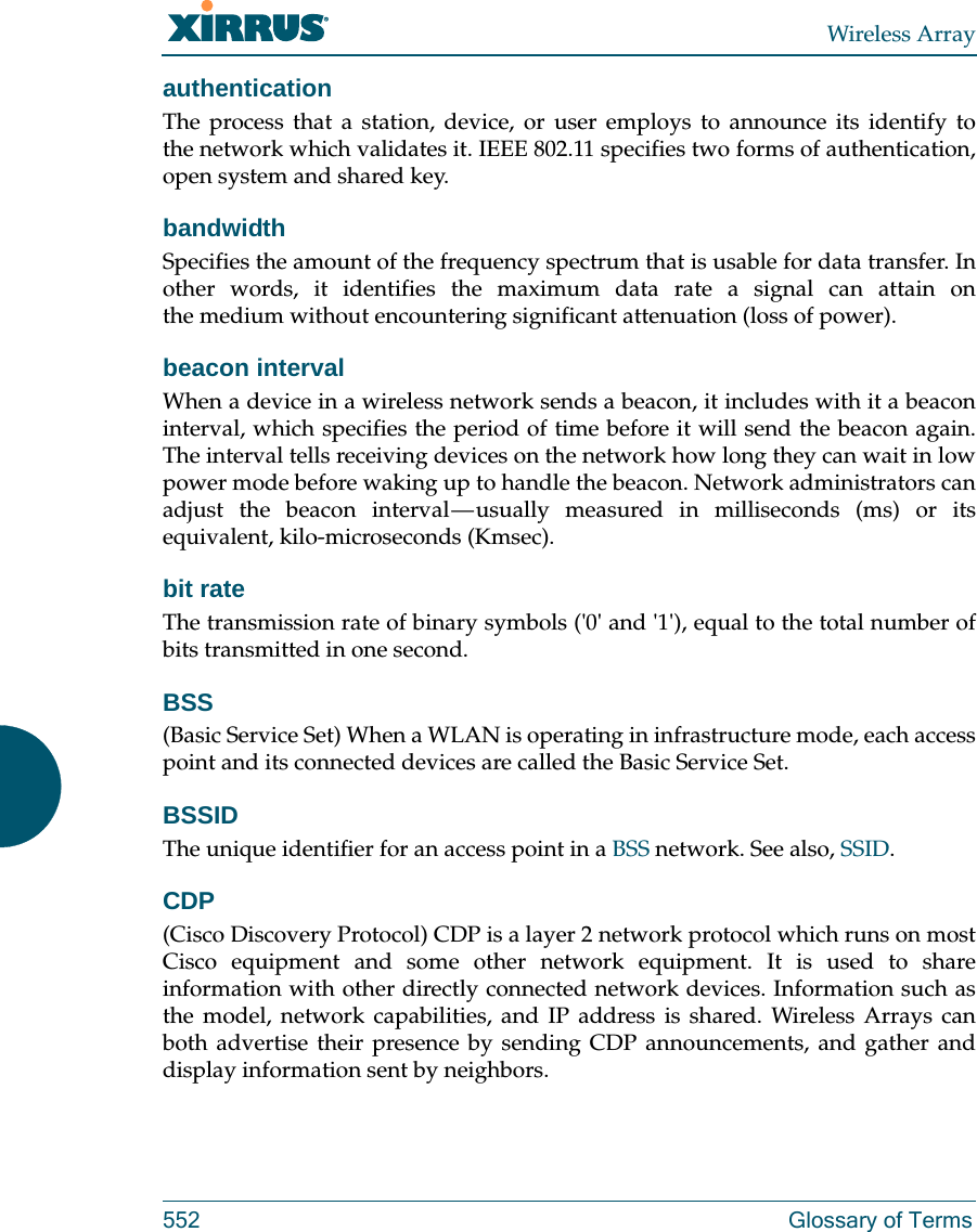 Wireless Array552 Glossary of TermsauthenticationThe process that a station, device, or user employs to announce its identify to the network which validates it. IEEE 802.11 specifies two forms of authentication, open system and shared key.bandwidthSpecifies the amount of the frequency spectrum that is usable for data transfer. In other words, it identifies the maximum data rate a signal can attain on the medium without encountering significant attenuation (loss of power).beacon intervalWhen a device in a wireless network sends a beacon, it includes with it a beacon interval, which specifies the period of time before it will send the beacon again. The interval tells receiving devices on the network how long they can wait in low power mode before waking up to handle the beacon. Network administrators can adjust the beacon interval &mdash; usually measured in milliseconds (ms) or its equivalent, kilo-microseconds (Kmsec).bit rateThe transmission rate of binary symbols ('0' and '1'), equal to the total number of bits transmitted in one second.BSS(Basic Service Set) When a WLAN is operating in infrastructure mode, each access point and its connected devices are called the Basic Service Set.BSSIDThe unique identifier for an access point in a BSS network. See also, SSID.CDP(Cisco Discovery Protocol) CDP is a layer 2 network protocol which runs on most Cisco equipment and some other network equipment. It is used to share information with other directly connected network devices. Information such as the model, network capabilities, and IP address is shared. Wireless Arrays can both advertise their presence by sending CDP announcements, and gather and display information sent by neighbors.