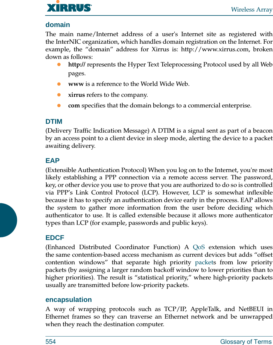 Wireless Array554 Glossary of TermsdomainThe main name/Internet address of a user's Internet site as registered with the InterNIC organization, which handles domain registration on the Internet. For example, the &ldquo;domain&rdquo; address for Xirrus is: http://www.xirrus.com, broken down as follows:http:// represents the Hyper Text Teleprocessing Protocol used by all Web pages.www is a reference to the World Wide Web.xirrus refers to the company.com specifies that the domain belongs to a commercial enterprise.DTIM(Delivery Traffic Indication Message) A DTIM is a signal sent as part of a beacon by an access point to a client device in sleep mode, alerting the device to a packet awaiting delivery.EAP(Extensible Authentication Protocol) When you log on to the Internet, you're most likely establishing a PPP connection via a remote access server. The password, key, or other device you use to prove that you are authorized to do so is controlled via PPP&rsquo;s Link Control Protocol (LCP). However, LCP is somewhat inflexible because it has to specify an authentication device early in the process. EAP allows the system to gather more information from the user before deciding which authenticator to use. It is called extensible because it allows more authenticator types than LCP (for example, passwords and public keys).EDCF(Enhanced Distributed Coordinator Function) A QoS extension which uses the same contention-based access mechanism as current devices but adds &ldquo;offset contention windows&rdquo; that separate high priority packets from low priority packets (by assigning a larger random backoff window to lower priorities than to higher priorities). The result is &ldquo;statistical priority,&rdquo; where high-priority packets usually are transmitted before low-priority packets.encapsulationA way of wrapping protocols such as TCP/IP, AppleTalk, and NetBEUI in Ethernet frames so they can traverse an Ethernet network and be unwrapped when they reach the destination computer.