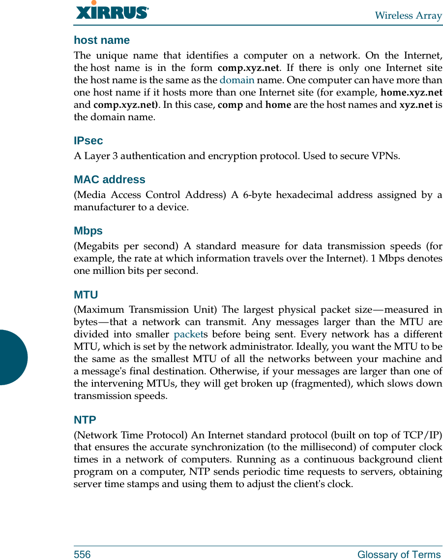 Wireless Array556 Glossary of Termshost nameThe unique name that identifies a computer on a network. On the Internet, the host name is in the form comp.xyz.net. If there is only one Internet site the host name is the same as the domain name. One computer can have more than one host name if it hosts more than one Internet site (for example, home.xyz.netand comp.xyz.net). In this case, comp and home are the host names and xyz.net is the domain name.IPsecA Layer 3 authentication and encryption protocol. Used to secure VPNs.MAC address(Media Access Control Address) A 6-byte hexadecimal address assigned by a manufacturer to a device.Mbps(Megabits per second) A standard measure for data transmission speeds (for example, the rate at which information travels over the Internet). 1 Mbps denotes one million bits per second.MTU(Maximum Transmission Unit) The largest physical packet size &mdash; measured in bytes &mdash; that a network can transmit. Any messages larger than the MTU are divided into smaller packets before being sent. Every network has a different MTU, which is set by the network administrator. Ideally, you want the MTU to be the same as the smallest MTU of all the networks between your machine and a message's final destination. Otherwise, if your messages are larger than one of the intervening MTUs, they will get broken up (fragmented), which slows down transmission speeds.NTP(Network Time Protocol) An Internet standard protocol (built on top of TCP/IP) that ensures the accurate synchronization (to the millisecond) of computer clock times in a network of computers. Running as a continuous background client program on a computer, NTP sends periodic time requests to servers, obtaining server time stamps and using them to adjust the client's clock.