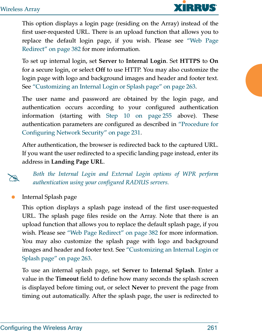 Wireless ArrayConfiguring the Wireless Array 261This option displays a login page (residing on the Array) instead of the first user-requested URL. There is an upload function that allows you to replace the default login page, if you wish. Please see &ldquo;Web Page Redirect&rdquo; on page 382 for more information. To set up internal login, set Server to Internal Login. Set HTTPS to Onfor a secure login, or select Off to use HTTP. You may also customize the login page with logo and background images and header and footer text. See &ldquo;Customizing an Internal Login or Splash page&rdquo; on page 263.The user name and password are obtained by the login page, and authentication occurs according to your configured authentication information (starting with Step 10 on page 255 above). These authentication parameters are configured as described in &ldquo;Procedure for Configuring Network Security&rdquo; on page 231. After authentication, the browser is redirected back to the captured URL. If you want the user redirected to a specific landing page instead, enter its address in Landing Page URL. Internal Splash pageThis option displays a splash page instead of the first user-requested URL. The splash page files reside on the Array. Note that there is an upload function that allows you to replace the default splash page, if you wish. Please see &ldquo;Web Page Redirect&rdquo; on page 382 for more information. You may also customize the splash page with logo and background images and header and footer text. See &ldquo;Customizing an Internal Login or Splash page&rdquo; on page 263.To use an internal splash page, set Server to Internal Splash. Enter a value in the Timeout field to define how many seconds the splash screen is displayed before timing out, or select Never to prevent the page from timing out automatically. After the splash page, the user is redirected to Both the Internal Login and External Login options of WPR perform authentication using your configured RADIUS servers. 