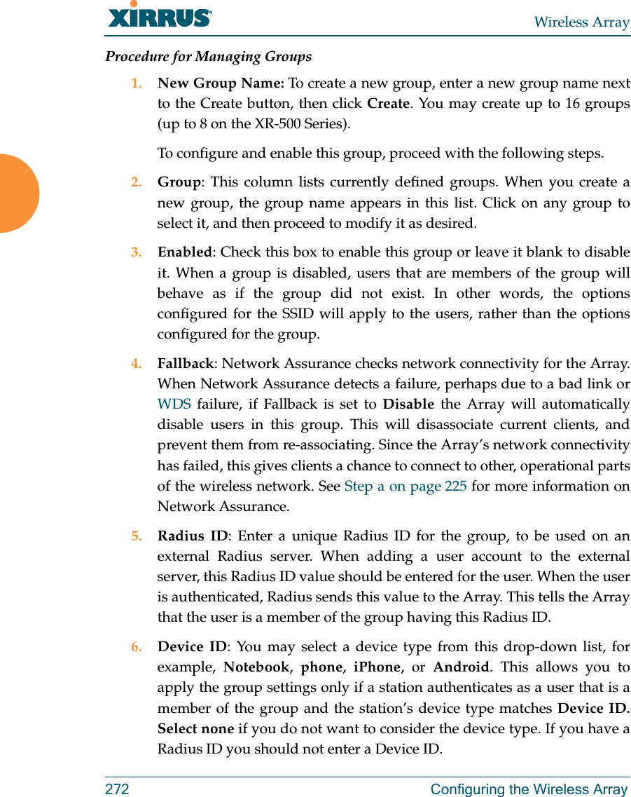 Wireless Array272 Configuring the Wireless ArrayProcedure for Managing Groups1. New Group Name: To create a new group, enter a new group name next to the Create button, then click Create. You may create up to 16 groups(up to 8 on the XR-500 Series). To configure and enable this group, proceed with the following steps.2. Group: This column lists currently defined groups. When you create a new group, the group name appears in this list. Click on any group to select it, and then proceed to modify it as desired. 3. Enabled: Check this box to enable this group or leave it blank to disable it. When a group is disabled, users that are members of the group will behave as if the group did not exist. In other words, the options configured for the SSID will apply to the users, rather than the options configured for the group. 4. Fallback: Network Assurance checks network connectivity for the Array. When Network Assurance detects a failure, perhaps due to a bad link or WDS failure, if Fallback is set to Disable the Array will automatically disable users in this group. This will disassociate current clients, and prevent them from re-associating. Since the Array&rsquo;s network connectivity has failed, this gives clients a chance to connect to other, operational parts of the wireless network. See Step a on page 225 for more information on Network Assurance.5. Radius ID: Enter a unique Radius ID for the group, to be used on an external Radius server. When adding a user account to the external server, this Radius ID value should be entered for the user. When the user is authenticated, Radius sends this value to the Array. This tells the Array that the user is a member of the group having this Radius ID. 6. Device ID: You may select a device type from this drop-down list, for example,  Notebook,  phone,  iPhone, or Android. This allows you to apply the group settings only if a station authenticates as a user that is a member of the group and the station&rsquo;s device type matches Device ID. Select none if you do not want to consider the device type. If you have a Radius ID you should not enter a Device ID. 