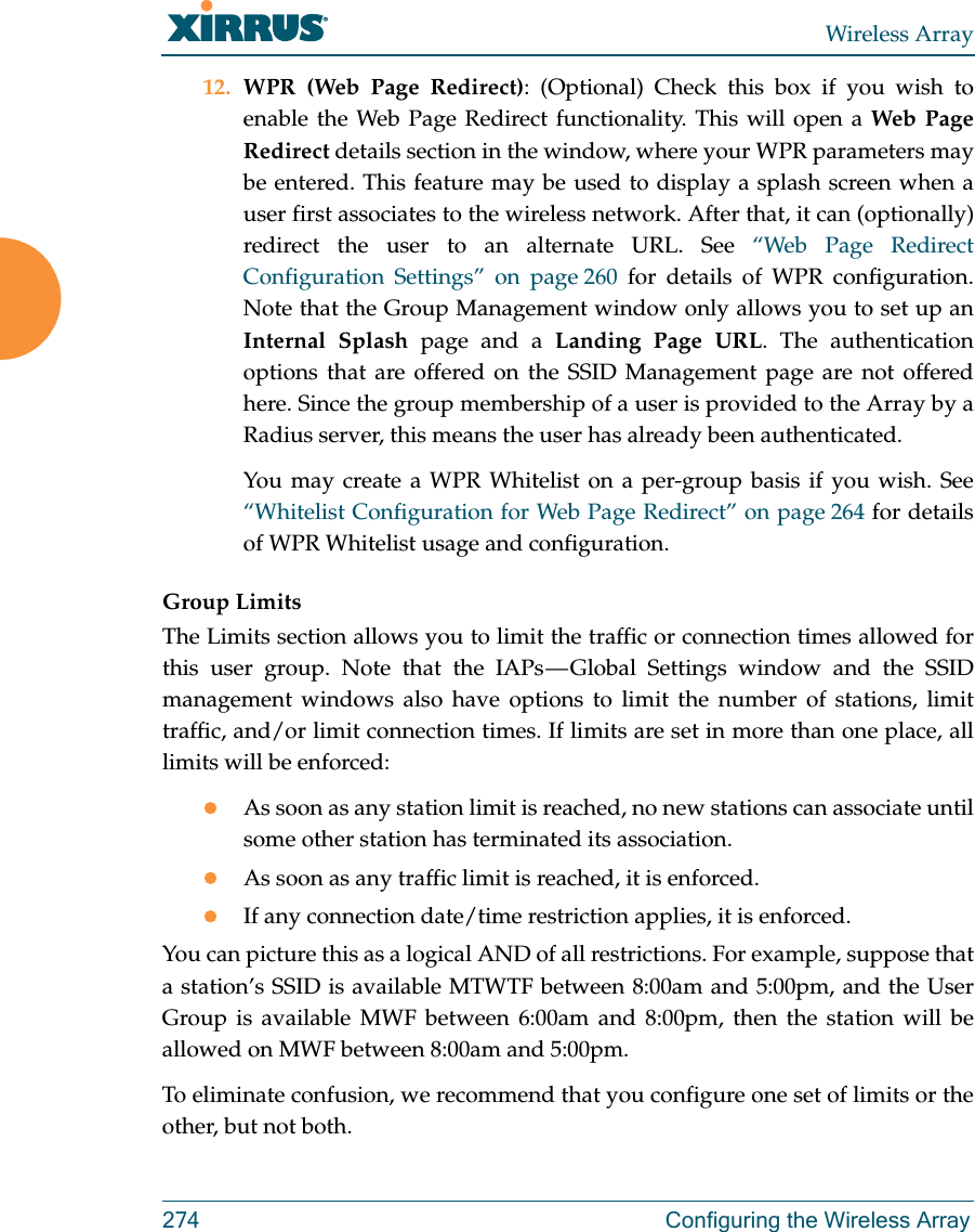 Wireless Array274 Configuring the Wireless Array12. WPR (Web Page Redirect): (Optional) Check this box if you wish to enable the Web Page Redirect functionality. This will open a Web Page Redirect details section in the window, where your WPR parameters may be entered. This feature may be used to display a splash screen when a user first associates to the wireless network. After that, it can (optionally) redirect the user to an alternate URL. See &ldquo;Web Page Redirect Configuration Settings&rdquo; on page 260 for details of WPR configuration. Note that the Group Management window only allows you to set up an Internal Splash page and a Landing Page URL. The authentication options that are offered on the SSID Management page are not offered here. Since the group membership of a user is provided to the Array by a Radius server, this means the user has already been authenticated. You may create a WPR Whitelist on a per-group basis if you wish. See &ldquo;Whitelist Configuration for Web Page Redirect&rdquo; on page 264 for details of WPR Whitelist usage and configuration. Group LimitsThe Limits section allows you to limit the traffic or connection times allowed for this user group. Note that the IAPs &mdash; Global Settings window and the SSID management windows also have options to limit the number of stations, limit traffic, and/or limit connection times. If limits are set in more than one place, all limits will be enforced:As soon as any station limit is reached, no new stations can associate until some other station has terminated its association. As soon as any traffic limit is reached, it is enforced. If any connection date/time restriction applies, it is enforced. You can picture this as a logical AND of all restrictions. For example, suppose that a station&rsquo;s SSID is available MTWTF between 8:00am and 5:00pm, and the User Group is available MWF between 6:00am and 8:00pm, then the station will be allowed on MWF between 8:00am and 5:00pm.To eliminate confusion, we recommend that you configure one set of limits or the other, but not both.