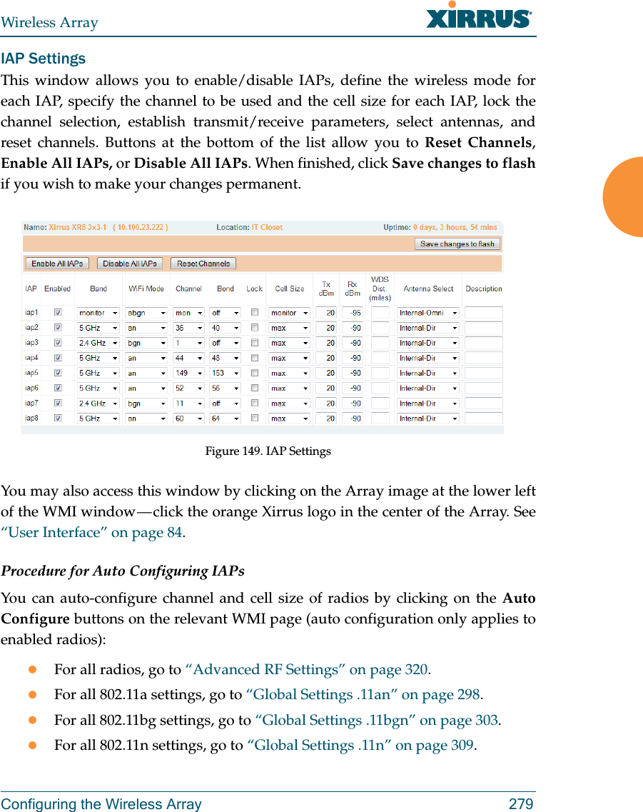 Wireless ArrayConfiguring the Wireless Array 279IAP SettingsThis window allows you to enable/disable IAPs, define the wireless mode for each IAP, specify the channel to be used and the cell size for each IAP, lock the channel selection, establish transmit/receive parameters, select antennas, and reset channels. Buttons at the bottom of the list allow you to Reset Channels, Enable All IAPs, or Disable All IAPs. When finished, click Save changes to flash if you wish to make your changes permanent.  Figure 149. IAP SettingsYou may also access this window by clicking on the Array image at the lower left of the WMI window &mdash; click the orange Xirrus logo in the center of the Array. See &ldquo;User Interface&rdquo; on page 84. Procedure for Auto Configuring IAPs You can auto-configure channel and cell size of radios by clicking on the Auto Configure buttons on the relevant WMI page (auto configuration only applies to enabled radios):For all radios, go to &ldquo;Advanced RF Settings&rdquo; on page 320.For all 802.11a settings, go to &ldquo;Global Settings .11an&rdquo; on page 298.For all 802.11bg settings, go to &ldquo;Global Settings .11bgn&rdquo; on page 303.For all 802.11n settings, go to &ldquo;Global Settings .11n&rdquo; on page 309. 