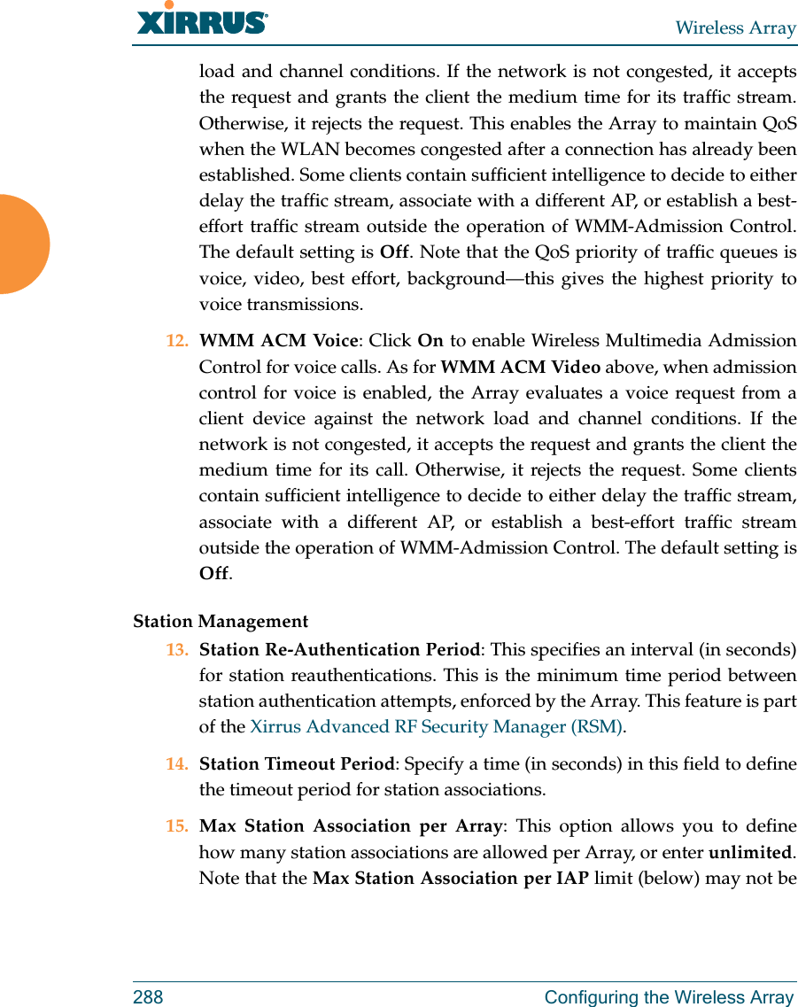 Wireless Array288 Configuring the Wireless Arrayload and channel conditions. If the network is not congested, it accepts the request and grants the client the medium time for its traffic stream. Otherwise, it rejects the request. This enables the Array to maintain QoS when the WLAN becomes congested after a connection has already been established. Some clients contain sufficient intelligence to decide to either delay the traffic stream, associate with a different AP, or establish a best-effort traffic stream outside the operation of WMM-Admission Control. The default setting is Off. Note that the QoS priority of traffic queues is voice, video, best effort, background&mdash;this gives the highest priority to voice transmissions. 12. WMM ACM Voice: Click On to enable Wireless Multimedia Admission Control for voice calls. As for WMM ACM Video above, when admission control for voice is enabled, the Array evaluates a voice request from a client device against the network load and channel conditions. If the network is not congested, it accepts the request and grants the client the medium time for its call. Otherwise, it rejects the request. Some clients contain sufficient intelligence to decide to either delay the traffic stream, associate with a different AP, or establish a best-effort traffic stream outside the operation of WMM-Admission Control. The default setting is Off. Station Management13. Station Re-Authentication Period: This specifies an interval (in seconds) for station reauthentications. This is the minimum time period between station authentication attempts, enforced by the Array. This feature is part of the Xirrus Advanced RF Security Manager (RSM). 14. Station Timeout Period: Specify a time (in seconds) in this field to define the timeout period for station associations.15. Max Station Association per Array: This option allows you to define how many station associations are allowed per Array, or enter unlimited. Note that the Max Station Association per IAP limit (below) may not be 