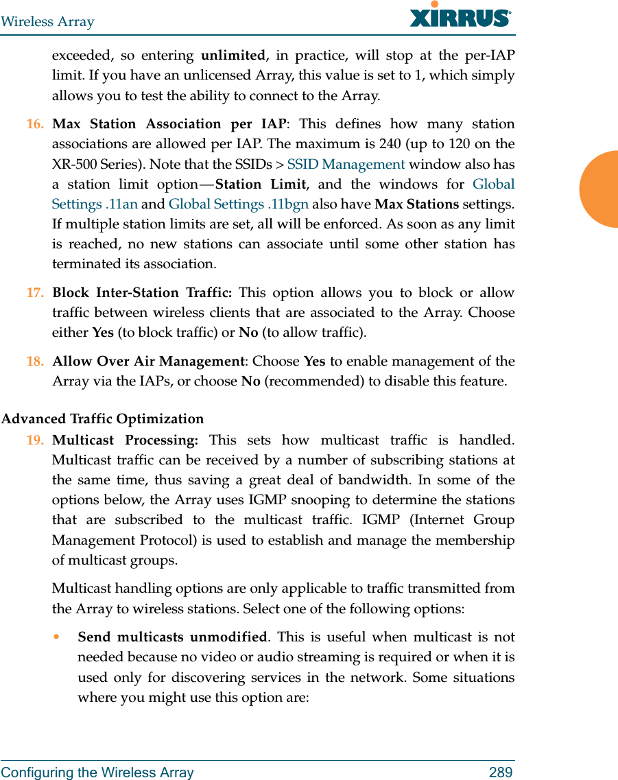 Wireless ArrayConfiguring the Wireless Array 289exceeded, so entering unlimited, in practice, will stop at the per-IAP limit. If you have an unlicensed Array, this value is set to 1, which simply allows you to test the ability to connect to the Array. 16. Max Station Association per IAP: This defines how many station associations are allowed per IAP. The maximum is 240 (up to 120 on the XR-500 Series). Note that the SSIDs > SSID Management window also has a station limit option &mdash; Station Limit, and the windows for Global Settings .11an and Global Settings .11bgn also have Max Stations settings.If multiple station limits are set, all will be enforced. As soon as any limit is reached, no new stations can associate until some other station has terminated its association. 17. Block Inter-Station Traffic: This option allows you to block or allow traffic between wireless clients that are associated to the Array. Choose either Yes (to block traffic) or No (to allow traffic).18. Allow Over Air Management: Choose Yes to enable management of the Array via the IAPs, or choose No (recommended) to disable this feature. Advanced Traffic Optimization19. Multicast Processing: This sets how multicast traffic is handled. Multicast traffic can be received by a number of subscribing stations at the same time, thus saving a great deal of bandwidth. In some of the options below, the Array uses IGMP snooping to determine the stations that are subscribed to the multicast traffic. IGMP (Internet Group Management Protocol) is used to establish and manage the membership of multicast groups. Multicast handling options are only applicable to traffic transmitted from the Array to wireless stations. Select one of the following options:&bull;Send multicasts unmodified. This is useful when multicast is not needed because no video or audio streaming is required or when it is used only for discovering services in the network. Some situations where you might use this option are: 