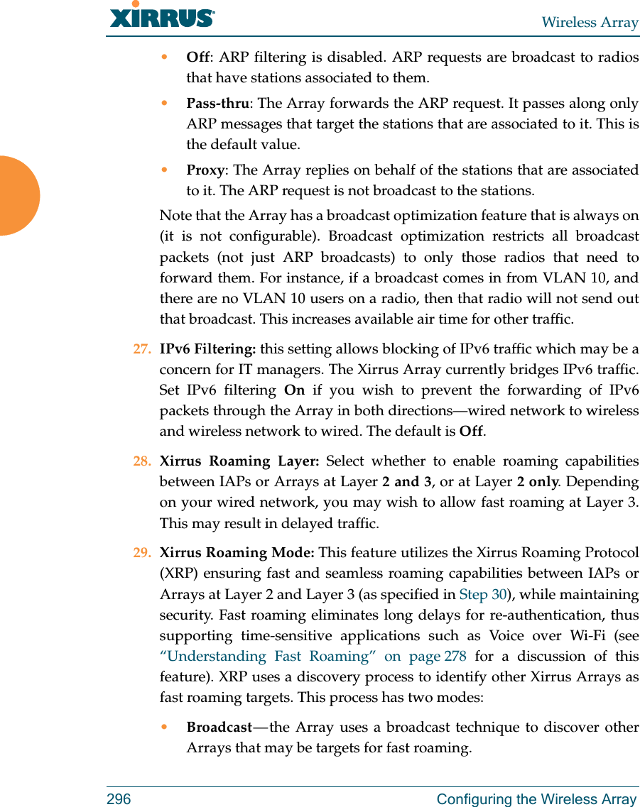 Wireless Array296 Configuring the Wireless Array&bull;Off: ARP filtering is disabled. ARP requests are broadcast to radios that have stations associated to them. &bull;Pass-thru: The Array forwards the ARP request. It passes along only ARP messages that target the stations that are associated to it. This is the default value. &bull;Proxy: The Array replies on behalf of the stations that are associated to it. The ARP request is not broadcast to the stations. Note that the Array has a broadcast optimization feature that is always on (it is not configurable). Broadcast optimization restricts all broadcast packets (not just ARP broadcasts) to only those radios that need to forward them. For instance, if a broadcast comes in from VLAN 10, and there are no VLAN 10 users on a radio, then that radio will not send out that broadcast. This increases available air time for other traffic.27. IPv6 Filtering: this setting allows blocking of IPv6 traffic which may be a concern for IT managers. The Xirrus Array currently bridges IPv6 traffic. Set IPv6 filtering On if you wish to prevent the forwarding of IPv6 packets through the Array in both directions&mdash;wired network to wireless and wireless network to wired. The default is Off. 28. Xirrus Roaming Layer: Select whether to enable roaming capabilities between IAPs or Arrays at Layer 2 and 3, or at Layer 2 only. Depending on your wired network, you may wish to allow fast roaming at Layer 3. This may result in delayed traffic. 29. Xirrus Roaming Mode: This feature utilizes the Xirrus Roaming Protocol (XRP) ensuring fast and seamless roaming capabilities between IAPs or Arrays at Layer 2 and Layer 3 (as specified in Step 30), while maintaining security. Fast roaming eliminates long delays for re-authentication, thus supporting time-sensitive applications such as Voice over Wi-Fi (see &ldquo;Understanding Fast Roaming&rdquo; on page 278 for a discussion of this feature). XRP uses a discovery process to identify other Xirrus Arrays as fast roaming targets. This process has two modes:&bull;Broadcast &mdash; the Array uses a broadcast technique to discover other Arrays that may be targets for fast roaming. 