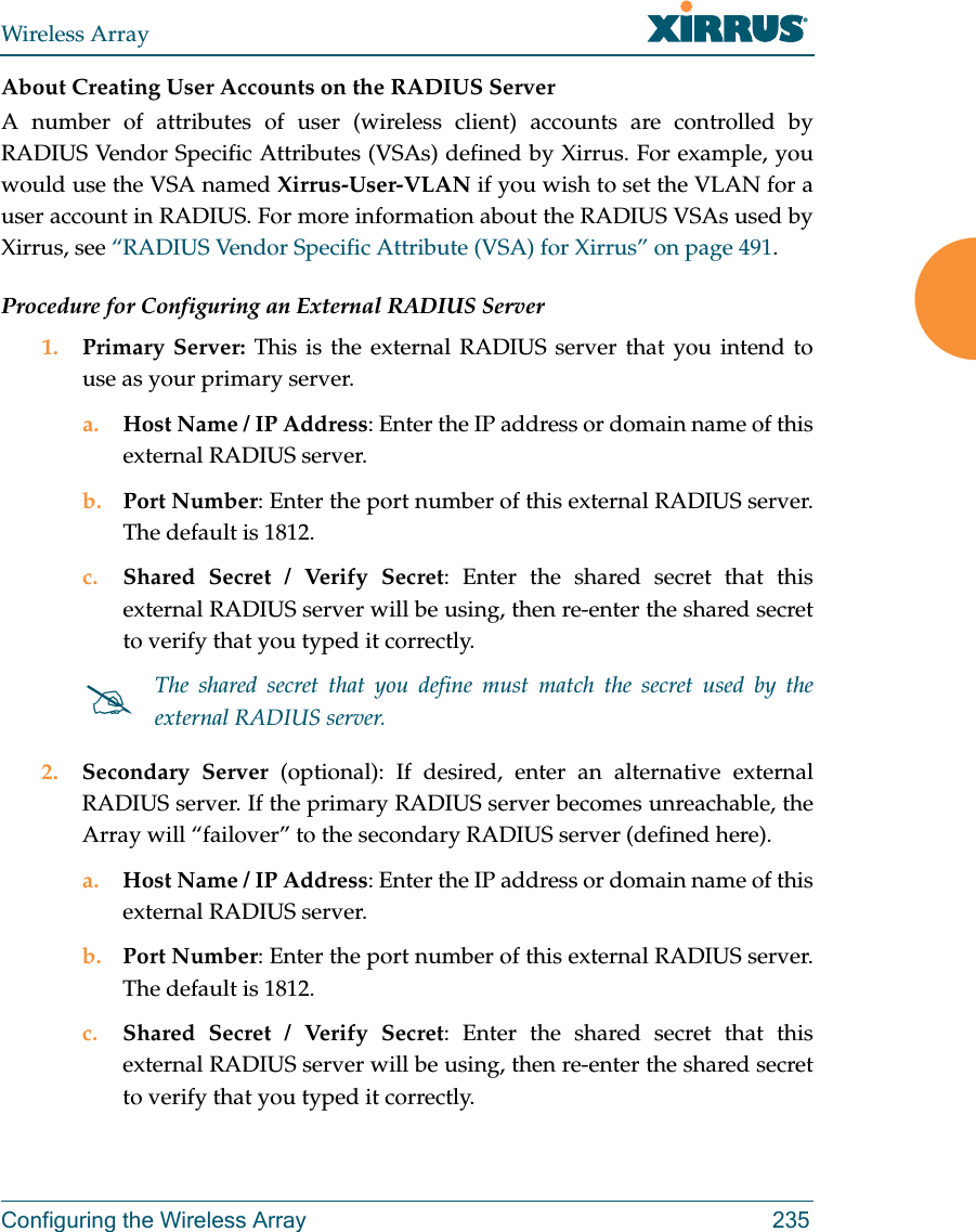 Wireless ArrayConfiguring the Wireless Array 235About Creating User Accounts on the RADIUS Server A number of attributes of user (wireless client) accounts are controlled by RADIUS Vendor Specific Attributes (VSAs) defined by Xirrus. For example, you would use the VSA named Xirrus-User-VLAN if you wish to set the VLAN for a user account in RADIUS. For more information about the RADIUS VSAs used by Xirrus, see &ldquo;RADIUS Vendor Specific Attribute (VSA) for Xirrus&rdquo; on page 491. Procedure for Configuring an External RADIUS Server1. Primary Server: This is the external RADIUS server that you intend to use as your primary server.a. Host Name / IP Address: Enter the IP address or domain name of this external RADIUS server.b. Port Number: Enter the port number of this external RADIUS server. The default is 1812.c. Shared Secret / Verify Secret: Enter the shared secret that this external RADIUS server will be using, then re-enter the shared secret to verify that you typed it correctly.2. Secondary Server (optional): If desired, enter an alternative external RADIUS server. If the primary RADIUS server becomes unreachable, the Array will &ldquo;failover&rdquo; to the secondary RADIUS server (defined here).a. Host Name / IP Address: Enter the IP address or domain name of this external RADIUS server.b. Port Number: Enter the port number of this external RADIUS server. The default is 1812.c. Shared Secret / Verify Secret: Enter the shared secret that this external RADIUS server will be using, then re-enter the shared secret to verify that you typed it correctly.The shared secret that you define must match the secret used by the external RADIUS server.