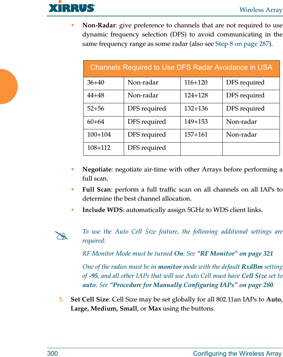 Wireless Array300 Configuring the Wireless Array&bull;Non-Radar: give preference to channels that are not required to use dynamic frequency selection (DFS) to avoid communicating in the same frequency range as some radar (also see Step 8 on page 287). &bull;Negotiate: negotiate air-time with other Arrays before performing a full scan.&bull;Full Scan: perform a full traffic scan on all channels on all IAPs to determine the best channel allocation.&bull;Include WDS: automatically assign 5GHz to WDS client links.5. Set Cell Size: Cell Size may be set globally for all 802.11an IAPs to Auto, Large, Medium, Small, or Max using the buttons. Channels Required to Use DFS Radar Avoidance in USA36+40 Non-radar  116+120 DFS required 44+48 Non-radar  124+128 DFS required 52+56  DFS required 132+136  DFS required60+64 DFS required 149+153 Non-radar100+104 DFS required  157+161  Non-radar108+112 DFS requiredTo use the Auto Cell Size feature, the following additional settings are required: RF Monitor Mode must be turned On. See &ldquo;RF Monitor&rdquo; on page 321 One of the radios must be in monitor mode with the default RxdBm setting of -95, and all other IAPs that will use Auto Cell must have Cell Size set to auto. See &ldquo;Procedure for Manually Configuring IAPs&rdquo; on page 280. 