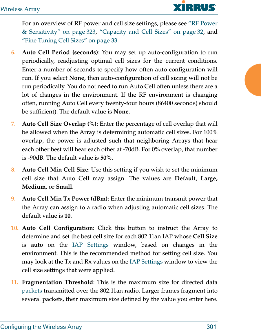 Wireless ArrayConfiguring the Wireless Array 301For an overview of RF power and cell size settings, please see &ldquo;RF Power &amp; Sensitivity&rdquo; on page 323,  &ldquo;Capacity and Cell Sizes&rdquo; on page 32, and &ldquo;Fine Tuning Cell Sizes&rdquo; on page 33. 6. Auto Cell Period (seconds): You may set up auto-configuration to run periodically, readjusting optimal cell sizes for the current conditions. Enter a number of seconds to specify how often auto-configuration will run. If you select None, then auto-configuration of cell sizing will not be run periodically. You do not need to run Auto Cell often unless there are a lot of changes in the environment. If the RF environment is changing often, running Auto Cell every twenty-four hours (86400 seconds) should be sufficient). The default value is None.7. Auto Cell Size Overlap (%): Enter the percentage of cell overlap that will be allowed when the Array is determining automatic cell sizes. For 100% overlap, the power is adjusted such that neighboring Arrays that hear each other best will hear each other at -70dB. For 0% overlap, that number is -90dB. The default value is 50%.8. Auto Cell Min Cell Size: Use this setting if you wish to set the minimum cell size that Auto Cell may assign. The values are Default,  Large, Medium, or Small.9. Auto Cell Min Tx Power (dBm): Enter the minimum transmit power that the Array can assign to a radio when adjusting automatic cell sizes. The default value is 10.10. Auto Cell Configuration: Click this button to instruct the Array to determine and set the best cell size for each 802.11an IAP whose Cell Sizeis  auto on the IAP Settings window, based on changes in the environment. This is the recommended method for setting cell size. You may look at the Tx and Rx values on the IAP Settings window to view the cell size settings that were applied. 11. Fragmentation Threshold: This is the maximum size for directed data packets transmitted over the 802.11an radio. Larger frames fragment into several packets, their maximum size defined by the value you enter here. 