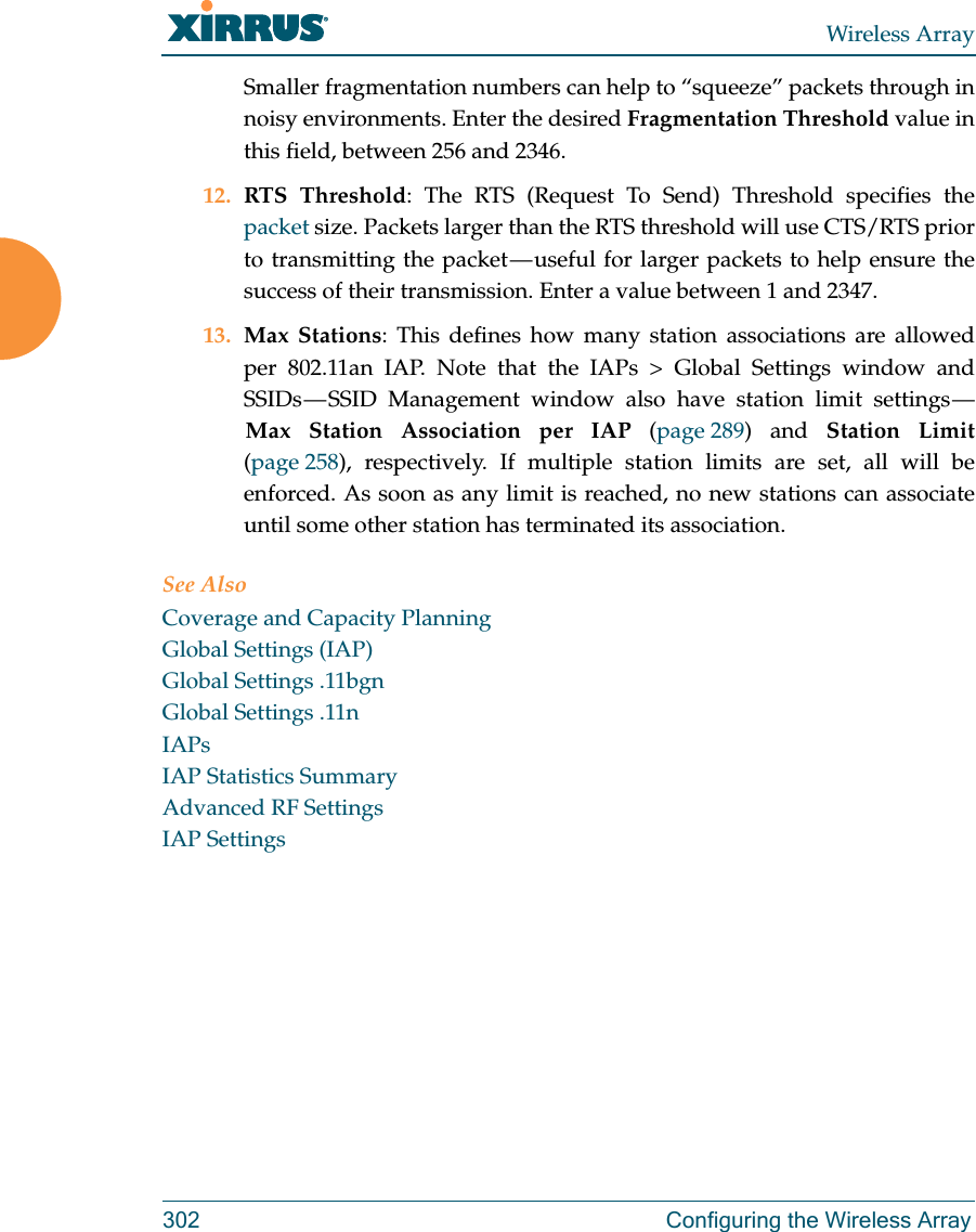 Wireless Array302 Configuring the Wireless ArraySmaller fragmentation numbers can help to &ldquo;squeeze&rdquo; packets through in noisy environments. Enter the desired Fragmentation Threshold value in this field, between 256 and 2346.12. RTS Threshold: The RTS (Request To Send) Threshold specifies the packet size. Packets larger than the RTS threshold will use CTS/RTS prior to transmitting the packet &mdash; useful for larger packets to help ensure the success of their transmission. Enter a value between 1 and 2347.13. Max Stations: This defines how many station associations are allowed per 802.11an IAP. Note that the IAPs > Global Settings window and SSIDs &mdash; SSID Management window also have station limit settings &mdash; Max Station Association per IAP (page 289) and Station Limit(page 258), respectively. If multiple station limits are set, all will be enforced. As soon as any limit is reached, no new stations can associate until some other station has terminated its association. See AlsoCoverage and Capacity PlanningGlobal Settings (IAP)Global Settings .11bgnGlobal Settings .11nIAPsIAP Statistics SummaryAdvanced RF SettingsIAP Settings