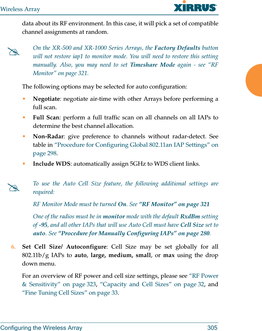 Wireless ArrayConfiguring the Wireless Array 305data about its RF environment. In this case, it will pick a set of compatible channel assignments at random. The following options may be selected for auto configuration: &bull;Negotiate: negotiate air-time with other Arrays before performing a full scan.&bull;Full Scan: perform a full traffic scan on all channels on all IAPs to determine the best channel allocation.&bull;Non-Radar: give preference to channels without radar-detect. See table in &ldquo;Procedure for Configuring Global 802.11an IAP Settings&rdquo; on page 298.&bull;Include WDS: automatically assign 5GHz to WDS client links.6. Set Cell Size/ Autoconfigure: Cell Size may be set globally for all 802.11b/g IAPs to auto,  large, medium, small, or max using the drop down menu. For an overview of RF power and cell size settings, please see &ldquo;RF Power &amp; Sensitivity&rdquo; on page 323,  &ldquo;Capacity and Cell Sizes&rdquo; on page 32, and &ldquo;Fine Tuning Cell Sizes&rdquo; on page 33. On the XR-500 and XR-1000 Series Arrays, the Factory Defaults button will not restore iap1 to monitor mode. You will need to restore this setting manually. Also, you may need to set Timeshare Mode again - see &ldquo;RF Monitor&rdquo; on page 321. To use the Auto Cell Size feature, the following additional settings are required: RF Monitor Mode must be turned On. See &ldquo;RF Monitor&rdquo; on page 321 One of the radios must be in monitor mode with the default RxdBm setting of -95, and all other IAPs that will use Auto Cell must have Cell Size set to auto. See &ldquo;Procedure for Manually Configuring IAPs&rdquo; on page 280. 