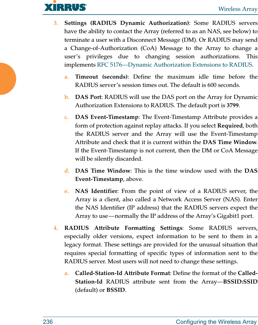 Wireless Array236 Configuring the Wireless Array3. Settings (RADIUS Dynamic Authorization): Some RADIUS servers have the ability to contact the Array (referred to as an NAS, see below) to terminate a user with a Disconnect Message (DM). Or RADIUS may send a Change-of-Authorization (CoA) Message to the Array to change a user&rsquo;s privileges due to changing session authorizations. This implements RFC 5176&mdash;Dynamic Authorization Extensions to RADIUS. a. Timeout (seconds): Define the maximum idle time before the RADIUS server&rsquo;s session times out. The default is 600 seconds.b. DAS Port: RADIUS will use the DAS port on the Array for Dynamic Authorization Extensions to RADIUS. The default port is 3799.c. DAS Event-Timestamp: The Event-Timestamp Attribute provides a form of protection against replay attacks. If you select Required, both the RADIUS server and the Array will use the Event-Timestamp Attribute and check that it is current within the DAS Time Window. If the Event-Timestamp is not current, then the DM or CoA Message will be silently discarded. d. DAS Time Window: This is the time window used with the DAS Event-Timestamp, above. e. NAS Identifier: From the point of view of a RADIUS server, the Array is a client, also called a Network Access Server (NAS). Enter the NAS Identifier (IP address) that the RADIUS servers expect the Array to use &mdash; normally the IP address of the Array&rsquo;s Gigabit1 port. 4. RADIUS Attribute Formatting Settings: Some RADIUS servers, especially older versions, expect information to be sent to them in a legacy format. These settings are provided for the unusual situation that requires special formatting of specific types of information sent to the RADIUS server. Most users will not need to change these settings.a. Called-Station-Id Attribute Format: Define the format of the Called-Station-Id  RADIUS attribute sent from the Array&mdash;BSSID:SSID(default) or BSSID. 