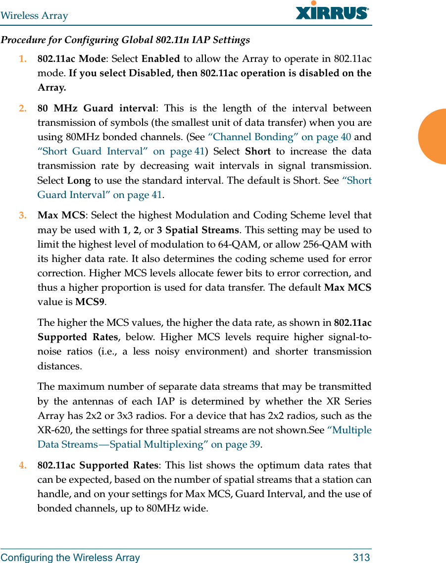 Wireless ArrayConfiguring the Wireless Array 313Procedure for Configuring Global 802.11n IAP Settings1. 802.11ac Mode: Select Enabled to allow the Array to operate in 802.11ac mode. If you select Disabled, then 802.11ac operation is disabled on the Array. 2. 80 MHz Guard interval: This is the length of the interval between transmission of symbols (the smallest unit of data transfer) when you are using 80MHz bonded channels. (See &ldquo;Channel Bonding&rdquo; on page 40 and &ldquo;Short Guard Interval&rdquo; on page 41) Select Short to increase the data transmission rate by decreasing wait intervals in signal transmission. Select Long to use the standard interval. The default is Short. See &ldquo;Short Guard Interval&rdquo; on page 41. 3. Max MCS: Select the highest Modulation and Coding Scheme level that may be used with 1, 2, or 3 Spatial Streams. This setting may be used to limit the highest level of modulation to 64-QAM, or allow 256-QAM with its higher data rate. It also determines the coding scheme used for error correction. Higher MCS levels allocate fewer bits to error correction, and thus a higher proportion is used for data transfer. The default Max MCSvalue is MCS9. The higher the MCS values, the higher the data rate, as shown in 802.11ac Supported Rates, below. Higher MCS levels require higher signal-to-noise ratios (i.e., a less noisy environment) and shorter transmission distances. The maximum number of separate data streams that may be transmitted by the antennas of each IAP is determined by whether the XR Series Array has 2x2 or 3x3 radios. For a device that has 2x2 radios, such as the XR-620, the settings for three spatial streams are not shown.See &ldquo;Multiple Data Streams &mdash; Spatial Multiplexing&rdquo; on page 39.4. 802.11ac Supported Rates: This list shows the optimum data rates that can be expected, based on the number of spatial streams that a station can handle, and on your settings for Max MCS, Guard Interval, and the use of bonded channels, up to 80MHz wide.