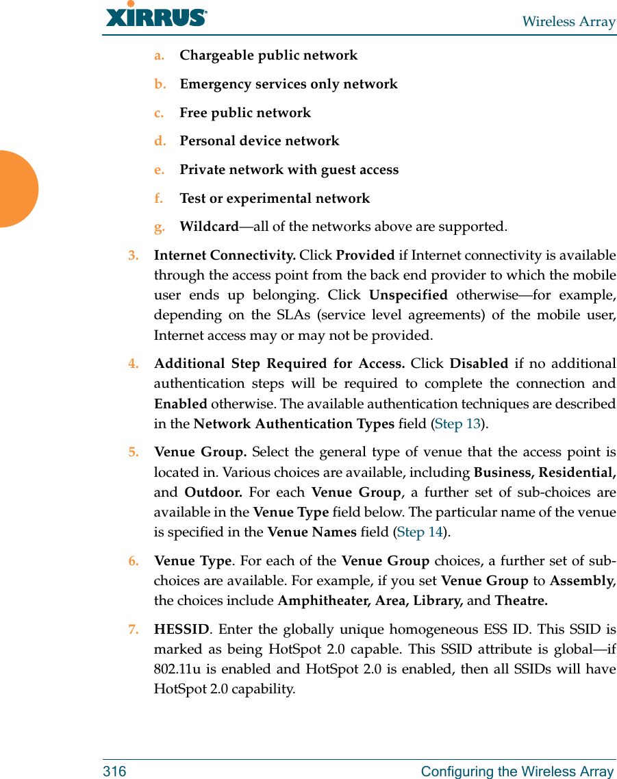 Wireless Array316 Configuring the Wireless Arraya. Chargeable public networkb. Emergency services only networkc. Free public networkd. Personal device networke. Private network with guest accessf. Test or experimental networkg. Wildcard&mdash;all of the networks above are supported. 3. Internet Connectivity. Click Provided if Internet connectivity is available through the access point from the back end provider to which the mobile user ends up belonging. Click Unspecified otherwise&mdash;for example, depending on the SLAs (service level agreements) of the mobile user, Internet access may or may not be provided. 4. Additional Step Required for Access. Click Disabled if no additional authentication steps will be required to complete the connection and Enabled otherwise. The available authentication techniques are described in the Network Authentication Types field (Step 13).5. Venue Group. Select the general type of venue that the access point is located in. Various choices are available, including Business, Residential, and  Outdoor. For each Venue  Gr oup , a further set of sub-choices are available in the Ven ue Ty pe  field below. The particular name of the venue is specified in the Venue Nam es field (Step 14).6. Venue Type. For each of the Venue Group choices, a further set of sub-choices are available. For example, if you set Venue Group to Assembly, the choices include Amphitheater, Area, Library, and Theatre.7. HESSID. Enter the globally unique homogeneous ESS ID. This SSID is marked as being HotSpot 2.0 capable. This SSID attribute is global&mdash;if 802.11u is enabled and HotSpot 2.0 is enabled, then all SSIDs will have HotSpot 2.0 capability. 