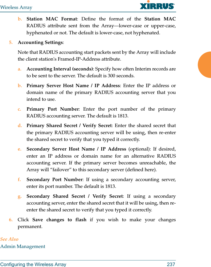 Wireless ArrayConfiguring the Wireless Array 237b. Station MAC Format: Define the format of the Station MAC RADIUS attribute sent from the Array&mdash;lower-case or upper-case, hyphenated or not. The default is lower-case, not hyphenated. 5. Accounting Settings: Note that RADIUS accounting start packets sent by the Array will include the client station's Framed-IP-Address attribute.a. Accounting Interval (seconds): Specify how often Interim records are to be sent to the server. The default is 300 seconds.b. Primary Server Host Name / IP Address: Enter the IP address or domain name of the primary RADIUS accounting server that you intend to use.c. Primary Port Number: Enter the port number of the primary RADIUS accounting server. The default is 1813.d. Primary Shared Secret / Verify Secret: Enter the shared secret that the primary RADIUS accounting server will be using, then re-enter the shared secret to verify that you typed it correctly.e. Secondary Server Host Name / IP Address (optional): If desired, enter an IP address or domain name for an alternative RADIUS accounting server. If the primary server becomes unreachable, the Array will &ldquo;failover&rdquo; to this secondary server (defined here).f. Secondary Port Number: If using a secondary accounting server, enter its port number. The default is 1813.g. Secondary Shared Secret / Verify Secret: If using a secondary accounting server, enter the shared secret that it will be using, then re-enter the shared secret to verify that you typed it correctly.6. Click  Save changes to flash if you wish to make your changes permanent.See AlsoAdmin Management